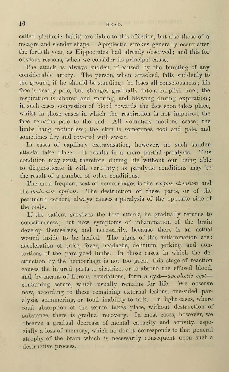 called pletlioric babit) are liable to this affection, but also tliose of a meagre and slender shape. Apoplectic strokes generally occur after the fortieth year, as Hippocrates had already observed; aud this for obvious reasons, when we consider its principal cause. The attack is always sudden, if caused by the bursting of any considerable artery. The person, when attacked, falls suddenly to the ground, if he should be standing; he loses all consciousness; his face is deadly pale, but changes gradually into a purplish hue; the respiration is labored and snoring, and blowing during expiration; in such cases, congestion of blood towards the face soon takes place, whilst in those cases in which the respiration is not impaired, the face remains pale to the end. All voluntary motions cease; the limbs hang motionless; the skin is sometimes cool and pale, and sometimes dry and covered with sweat. In cases of capillary extravasation, however, no such sudden attacks take place. It results in a mere partial paralysis. This condition may exist, therefore, during life, without our being able to diagnosticate it with certainty; as paralytic conditions may be the result of a number of other conditions. The most frequent seat of hemorrhages is the corpus striatum and the thalamus oioticus. The destruction of these parts, or of the pedunculi cerebri, always causes a paralysis of the opposite side of the body. If the patient survives the first attack, he gradually returns to consciousness; but now symptoms of inflammation of the brain develop themselves, and necessarily, because there is an actual wound inside to be healed. The signs of this inflamm.ation are: acceleration of pulse, fever, headache, delirium, jerking, and con- tortions of the paralyzed limbs. In those cases, in which the de- struction by the hemorrhage is not too great, this stage of reaction causes the injured parts to cicatrize, or to absorb the effused blood, and, by means of fibrous exudations, form a cyst—apoplectic cyst— containing serum, which iisually remains for life. We observe now, according to these remaining external lesions, one-sided par- alysis, stammering, or total inability to talk. In light cases, where total absorption of the serum takes place, without destruction of substance, there is gradual recovery. In most cases, however, we observe a gradual decrease of mental capacity and activity, espe- cially a loss of memory, which no doubt corresponds to that general atrophy of the brain which is necessarily consequent upon such a destructive process.