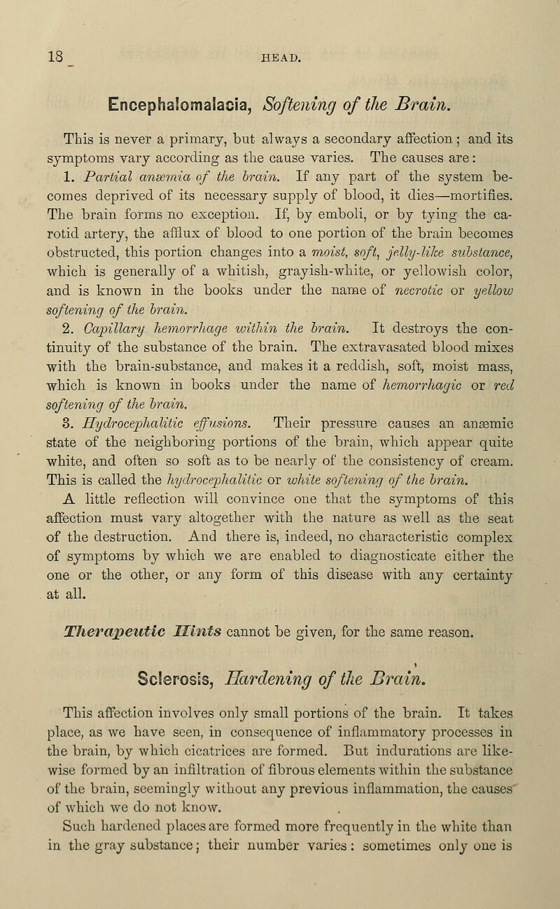 Encephalomalacia, Softening of the Brain. This is never a primary, but always a secondary affection; and its symptoms vary according as tlie cause varies. The causes are: 1. Partial anaemia of the brain. If any part of the system be- comes deprived of its necessary supply of blood, it dies—mortifies. The brain forms no exception. If, by emboli, or by tying the ca- rotid artery, the afflux of blood to one portion of the brain becomes obstructed, this portion changes into a vioist, soft, je.lly-like suhstance, which is generally of a whitish, grayish-white, or yellowish color, and is known in the books under the name of necrotic or yellow softening of the hrai^i. 2. Capillary hemorrhage within the hrain. It destroys the con- tinuity of the substance of the brain. The extravasated blood mixes with the brain-substance, and makes it a reddish, soft, moist mass, which is known in books under the name of hemorrhagic or red softening of the hrain, 3. Hydrocephalitic effusions. Their pressure causes an ansemic state of the neighboring portions of the brain, which appear quite white, and often so soft as to be nearly of the consistency of cream. This is called the hydrocephalitic or white softening of the hrain. A little reflection will convince one that the symptoms of this affection must vary altogether with the nature as well as the seat of the destruction. And there is, indeed, no characteristic complex of symptoms by which we are enabled to diagnosticate either the one or the other, or any form of this disease with any certainty at all. Therapeutic Mints cannot be given, for the same reason. Sclerosis, Hardening of the Brain. This affection involves only small portions of the brain. It takes place, as we have seen, in consequence of inflammatory processes in the brain, by which cicatrices are formed. But indurations are like- wise formed by an infiltration of fibrous elements within the substance of the brain, seemingly without any previous inflammation, the causes of which we do not know. Such hardened places are formed more frequently in the white than in the gray substance; their number varies: sometimes only one is