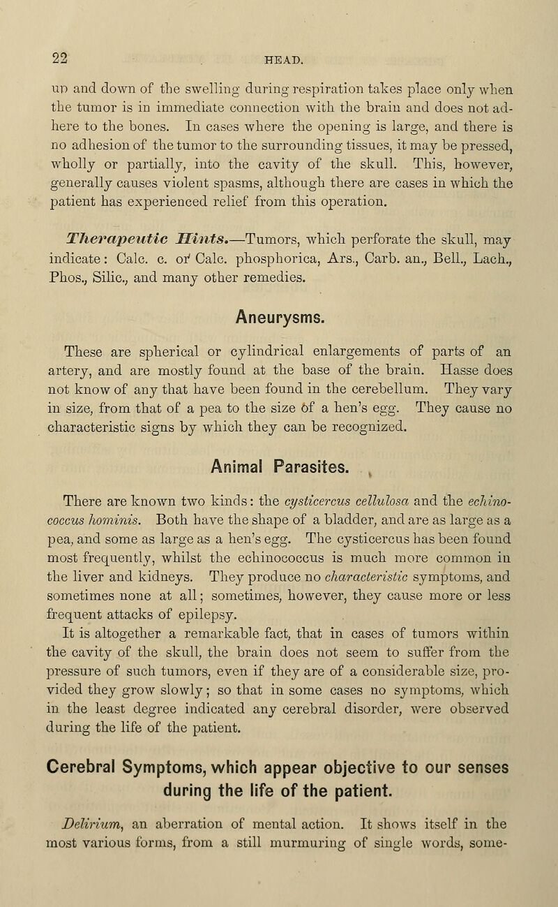 up and down of tlie swelling during respiration takes place onlj when the tumor is in immediate connection with the brain and does not ad- here to the bones. In cases where the opening is large, and there is no adhesion of the tumor to the surrounding tissues, it maj be pressed, wholly or partiallj, into the cavity of the skull. This, however, generally causes violent spasms, although there are cases in which the patient has experienced relief from this operation. Therapeutic Mints.—Tumors, which perforate the skull, may indicate: Calc. c. oi' Calc. phosphorica, Ars., Carb. an., Bell., Lach., Phos.; SiliC; and many other remedies. Aneurysms. These are spherical or cylindrical enlargements of parts of an artery, and are mostly found at the base of the brain. Hasse does not know of any that have been found in the cerebellum. They vary in size, from that of a pea to the size of a hen's egg. They cause no characteristic signs by which they can be recognized. Animal Parasites. ^ There are known two kinds: the cysticercus celluhsa and the echino- coccus hominis. Both have the shape of a bladder, and are as large as a pea, and some as large as a hen's Qgg. The cysticercus has been found most frequently, whilst the echinococcus is much more common in the liver and kidneys. They produce no characteristic symptoms, and sometimes none at all; sometimes, however, they cause more or less frequent attacks of epilepsy. It is altogether a remarkable fact, that in cases of tumors within the cavity of the skull, the brain does not seem to suffer from the pressure of such tumors, even if they are of a considerable size, pro- vided they grow slowly; so that in some cases no symptoms, which in the least degree indicated any cerebral disorder, were observed during the life of the patient. Cerebral Symptoms, which appear objective to our senses during the life of the patient. Delirium^ an aberration of mental action. It shows itself in the most various forms, from a still murmuring of single words, some-