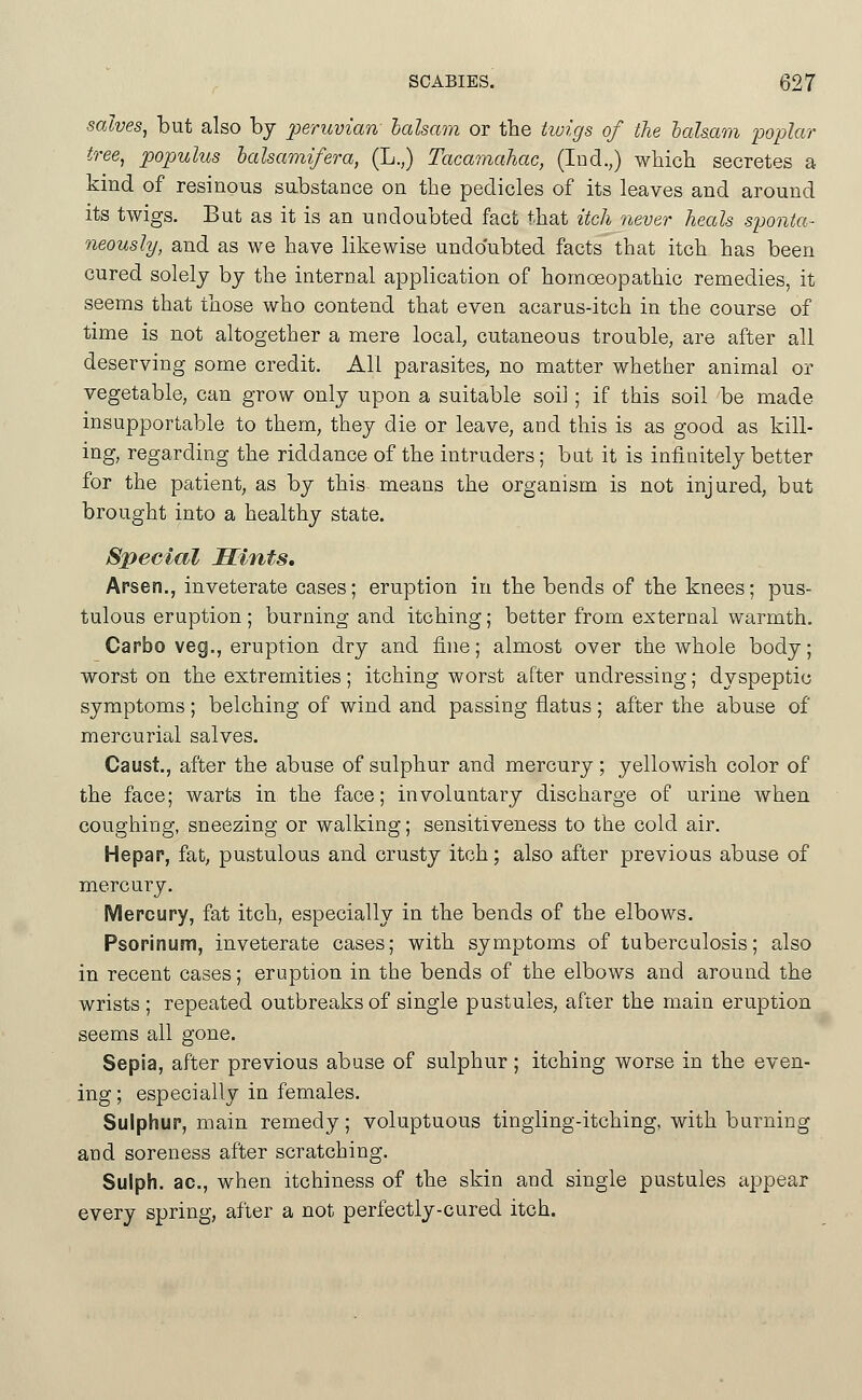 salves^ but also by peruvian balsam or the twigs of the lalsam 'poplar tree, populus lalsamifera, (L.,) Tacamahac, (Ind.,) wliich secretes a kind of resinous substance on the pedicles of its leaves and around its twigs. But as it is an undoubted fact that itch 7iever heals sponta- neously, and as we have likewise undoubted facts that itch has been cured solely by the internal application of homoeopathic remedies, it seems that those who contend that even acarus-itch in the course of time is not altogether a mere local, cutaneous trouble, are after all deserving some credit. All parasites, no matter whether animal or vegetable, can grow only upon a suitable soil ; if this soil be made insupportable to them, they die or leave, and this is as good as kill- ing, regarding the riddance of the intruders; but it is infinitely better for the patient, as by this means the organism is not injured, but brought into a healthy state. Special Hints. Arsen., inveterate cases; eruption in the bends of the knees; pus- tulous eruption ; burning and itching; better from external warmth. Carbo veg., eruption dry and fine; almost over the whole body; worst on the extremities; itching worst after undressing; dyspeptic symptoms; belching of wind and passing flatus; after the abuse of mercurial salves. Caust., after the abuse of sulphur and mercury; yellowish color of the face; warts in the face; involuntary discharge of urine when coughing, sneezing or walking; sensitiveness to the cold air. Hepap, fat; pustulous and crusty itch; also after previous abuse of mercury. Mercupy, fat itch, especially in the bends of the elbows. Psopinum, inveterate cases; with symptoms of tuberculosis; also in recent cases; eruption in the bends of the elbows and around the wrists ; repeated outbreaks of single pustules, after the main eruption seems all gone. Sepia, after previous abuse of sulphur; itching worse in the even- ing ; especially in females. Sulphup, main remedy; voluptuous tingling-itching, with burning and soreness after scratching. Sulph. ac, when itchiness of the skin and single pustules appear every spring, after a not perfectly-cured itch.