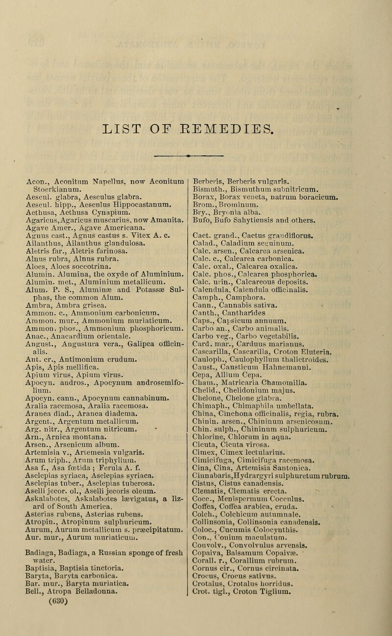 LIST OF EEMEDIES. Aeon., Aconitnm Napellus, now Aconitum Stoerkianum. Aescnl. glabra, Aesculus glabra. Aescul. hipp., Aescnlus Hippocastanum. Aetbusa, Aetbusa Cynapium. Agaricus,Agaricus muscarius, now Amanita. Agave Amer., Agave Americana. Agnns cast., Agnus castus s. Vitex A. c. Ailantbus, Ailantbus glandulosa. Aletvis far., Aletris farinosa. Alnus rubra, Alnus rubra. Aloes, Aloes soccotrina. Alumin. Alumina, tbe oxyde of Aluminium. Alumin. met.. Aluminium metallicum. Alum. P. S., Aluminse and Potassse Sul- phas, tbe common Alum. Ambra, Ambra grisea. Aramon. c. Ammonium earbonicura. Amnion, mur., Ammonium muriaticum. Ammon. phos.. Ammonium phospboricum. Anac., Anacardium orientale. August., Angustura vera., Galipea officin- alis. Ant. cr., Antimonium crudum. Apis, Apis mellifica. Apium virus, Apium virus. Apocyn. andros., Apocyuum androsemifo- lium. Apocyn. cann., Apocynum cannabinum. Aralia racemosa, Aralia racemosa. Arauea diad., Aranea diadema. Argent., Argentum metallicum. Arg. nitr., Argentum nitricum. Arn., Arnica raontana. Arsen., Arsenicum album. Artemisia v., Ariemesia vulgaris. Arum triph.. Arum triphyllura. Asa f., Asa foetida ; Ferula A. f. Asclepias syriaca, Asclepias syriaca. Asclepias tuber., Asclepias tuberosa. Aselli jecor. ol., Aselli jecoris oleum. Askalabotes, Askalabotes Isevigatus, a liz- ard of South America. Asterias rubens, Asterias ruheus. Atropin., Atropinum sulphuricum. Aurum, Aurum metallicum s. prsecipitatum. Aur. mur., Aurum muriaticum. Badiaga, Badiaga, a Russian sponge of fresh water. Baptisia, Baptisia tinctoria. Baryta, Baryta carbonica. Bar. mur., Barj'ta muriatica. Bell., Atropa Belladonna. (C30) Berbevis, Berberis vulgaris. Bismuth., Bismuthum subuitricum. Borax, Borax veneta, natrum boracicum. Brom.,Broininum. Bry., Bryonia alba. Bufo, Bufo Sahytiensis and others. Cact. grand.. Cactus graiidiflorus. Calad., Caladium seuuinum. Calc. arsen., Calcarea arseniea. Calc-. c, Calcarea carbonica. Calc. oxal., Calcarea oxalica. Calc. phos., Calcarea phosphorica. Calc. niin.. Calcareous deposits. Calendula, Calendula officinalis. Camph., Camphora. Cann., Cannabis sativa. Canth., Cantharides Caps., Capsicum annuum. Carbo an., Carbo animalis. Carbo veg., Carbo vegetabilis. Card, mar., Carduus marianus. Cascarilla, Cascarilla, Croton Eluteria. Cauloph., Caulophyllura thalictroides. Caust., Causticum Hahnemanui. Cepa, Allium Cepa. Cham., Matricaria Chamomilla. Chelid., Chelidonium majus. Chelone, Chelone glabra. Chimaph., Chimapliila umbellata. China, Cinchona officinalis, regia, rubra. Chinin. arsen., Chininum arsenicosum. Chin, sulph., Chininum sulphuricum. Chlorine, Chlorum in aqua. Cicuta, Cicuta virosa. Cimex, Cimex lectularius. Cimicifuga, Cimicifuga racemosa. Cina, Cina, Artemisia Santonica. Ciunabaris,Hydrargyri sulphuretum rubrum. Cistiis, Cistus canadensis. Clematis, Clematis erecta. Coec., Menispermuui Coccnlus. CofTea, Coffea arabica, cruda. Colch., Colchicuni autumnale. Collinsonia, Collinsonia canadensis. Coloc, Cucumis Colocyutbis. Con., Conium macnlatum. Couvolv., Convolvulus arvensis. Copaiva, Balsamum Copaivte. Corall. r., Corallinm rubrum. Cornus cir., Coruus circiuata. Crocus, Crocus sativus. Crotalus, Crotalus horridus. Crot. tigl., Croton Tiglium.