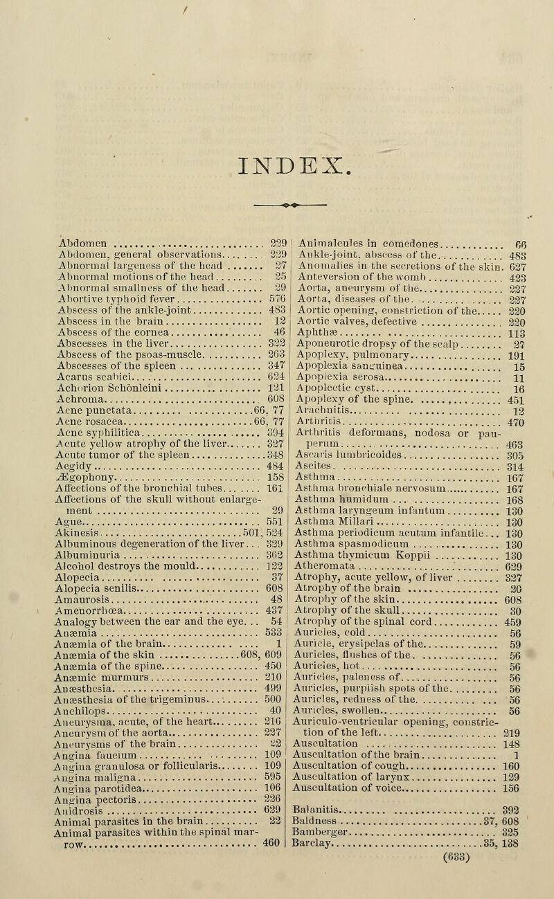 INDEX. Abdomen , Abdomen, general observations Abnormal largeness of the head Abnormal motions of the head Al)normal smallness of the head Aljortive typhoid fever Abscess of the anl^le-joint Abscess in the brain Abscess of the cornea Abscesses in the liver Abscess of the psoas-muscle Abscesses of the spleen Acarus scahiei Ach( iriou Schonleini Achroma Acne punctata 6( Acne rosacea 6( Acne s}'pbilitica Acute yellow atrophy of the liver Acute tumor of the spleen Aegidy ^gophony Aflections of the bronchial tubes Affections of the skull without enlarge- ment Ague Akinesis 501, Albuminous degeneration of the liver.. . Albuminuria Alcohol destroys the mould Alopecia Alopecia senilis , Amaurosis Amenorrhoea Analogy between the ear and the eye. .. Anaemia Anaemia of the brain Anaemia of the skin 608, Anaemia of the spine Anaemic murmurs Antesthesia. Aiiresthesia of the trigeminus... ■. Anchilops Aneurysma, acute, of the heart Aneurysm of the aorta Aneurysms of the brain A ngina faucium Angina granulosa or follicularis A ngina maligna Angina parotidea Angina pectoris Anidrosis Animal parasites in the brain Animal parasites within the spinal mar- row . 239 339 37 35 39 576 483 12 46 333 363 347 634 131 60S 5. 77 5, 77 394 327 .348 484 158 161 39 551 .534 339 363 133 37 608 48 437 54 533 1 609 450 210 499 500 40 216 337 33 109 109 595 106 336 639 23 460 I Animalcules in comedones 0^5 i Aukle-joint. abscess of the 483 I Anomalies in the secretions of the skin. 637 j Antever.sion of the womb 433 j Aorta, aneurysm of the 337 ! Aorta, diseases of the 337 I Aortic opening, constriction of the 330 Aortic valves, defective 330 Aphthae 113 Aponeurotic dropsy of the scalp 37 Apoplexy, pulmonary 191 Apoplexia saniruinea 15 Apopiexia serosa n Apoplectic cyst 16 Apoplexy of the spine , 4,51 A rachnitis 13 Artiiritis 470 Arthritis deformans, nodosa or pau- perum 463 Ascaris lumbricoides 305 Ascites. 314 Asthma 167 Asthma bronchiale nervosum 167 Asthma humidum 168 Asthma laryngeum infantum 130 Asthma Millari 130 Asthma periodicura acutum infantile... 130 Asthma spasmodicum 130 Asthma thymicum Koppii 130 Atheromata 639 Atrophy, acute yellow, of liver 337 Atrophy of the brain 30 Atrophy of the skin 608 Atrophy of the skull 30 Atrophy of the spinal cord 459 Auricles, cold 56 Auricle, erysipelas of the 59 Auricles, flushes of the 56 Auricles, hot 56 Auricles, paleness of 56 Auricles, purplish spots of the 56 Auricles, redness of the 56 Auricles, swollen 56 Auriculo-veutricular opening, constric- tion of the left r 319 Auscultation 148 Auscultation of the brain 1 Auscultation of cough 160 Auscultation of larynx 129 Auscultation of voice 156 Balanitis 393 Baldness 37, 608 Bamberger 335 Barclay 35, 138