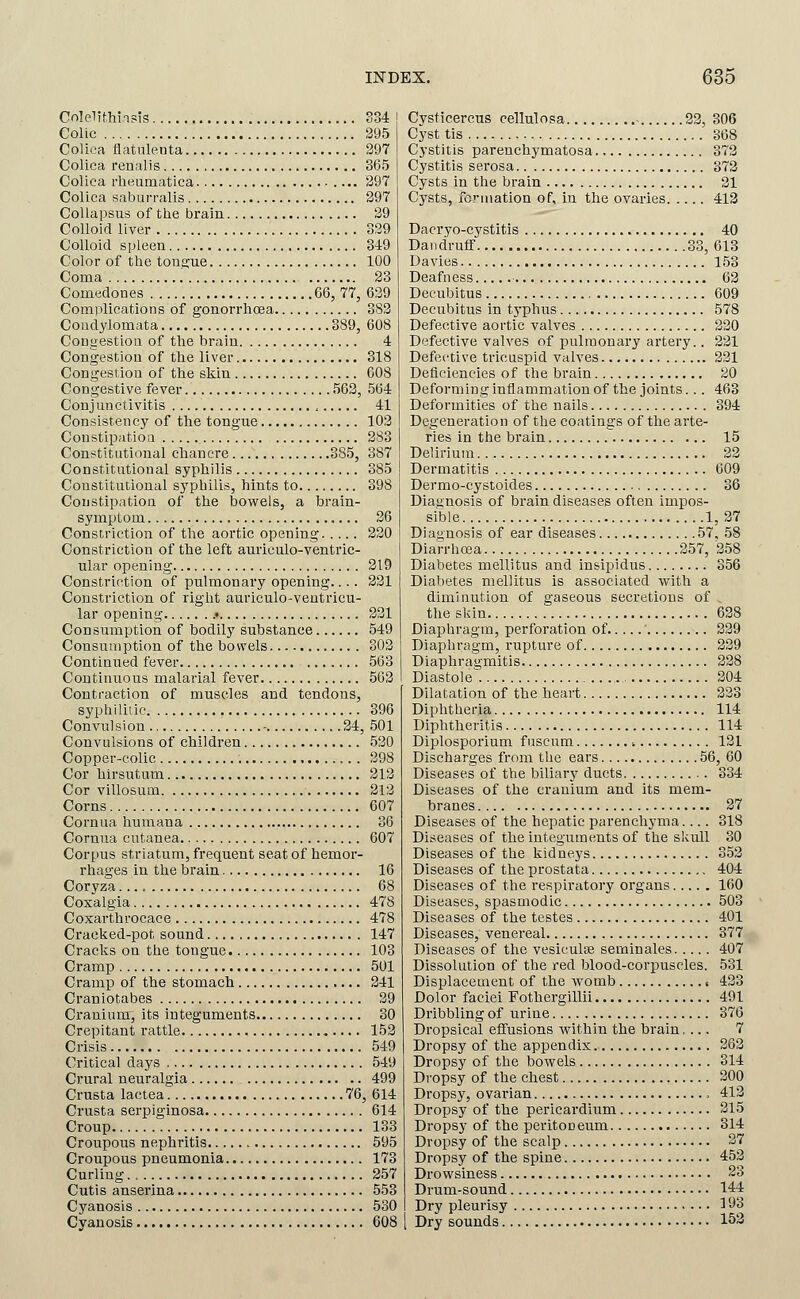 CnlelithinBis So4 Colic 295 Colica flatulenta 297 Colica renalis 365 Colica rlieumatica 297 Colica saburralis 297 CoUapsus of the brain 29 Colloid liver 329 Colloid spleen 349 Color of the tonsjue 100 Coma 23 Comedones G6, 77, 639 Complications of gonorrhcea 382 Condylomata 389, 608 Congestion of the brain 4 Congestion of the liver 318 Congestion of the skin 608 Congestive fever 563, 564 Conjunctivitis 41 Consistency of the tongue 103 Constipatioa 283 Constitutional chancre 385, 387 Constitutional syphilis 385 Constitutional syphilis, hints to 398 Constipatioa of the bowels, a brain- symptom 36 Constriction of the aortic opening 320 Constriction of the left auriculo-ventric- ular opening 319 Constriction of pulmonary opening.... 331 Constriction of right auriculo-veutricu- lar opening .• 331 Consumption of bodily substance 549 Consumption of the bowels 302 Continued fever 563 Continuous malarial fever 563 Contraction of muscles and tendons, syphiliiic 396 Convulsion - 34, 501 Convulsions of children 530 Copper-colic 398 Cor hirsutum 313 Cor villosum 313 Corns 607 Cornua humana 36 Cornua cutanea 607 Corpus striatum, frequent seat of hemor- rhages in the brain 16 Coryza 68 Coxalgia 478 Coxarthrocace 478 Craeked-pot sound 147 Cracks on the tongue 103 Cramp 501 Cramp of the stomach 341 Craniotabes 39 Cranium, its integuments 30 Crepitant rattle 152 Crisis 549 Critical days 549 Crural neuralgia 499 Crusta lactea 76, 614 Crusta serpiginosa 614 Croup 133 Croupous nephritis 595 Croupous pneumonia 173 Curling 357 Cutis anserina 553 Cyanosis 530 Cyanosis 608 Cysticercus cellulosa 33, 306 Cyst tis 368 Cystitis parenchymatosa 373 Cystitis serosa 373 Cysts in the brain 21 Cysts, I'ormation of, in the ovaries 413 Dacryo-cystitis 40 Dandruff 33, 618 Davies 153 Deafness 63 Decubitus 609 Decubitus in typhus 578 Defective aortic valves 330 Defective valves of pulmonary artery.. 331 Defective tricuspid valves 331 Deficiencies of the brain 20 Deforming inflammation of the joints... 463 Deformities of the nails 394 Degeneration of the coatings of the arte- ries in the brain 15 Delirium 32 Dermatitis 609 Dermo-cystoides 36 Diagnosis of brain diseases often impos- sible 1, 27 Diagnosis of ear diseases 57, 58 Diarrhoea 257, 358 Diabetes mellitus and insipidus 356 Diabetes mellitus is associated with a diminution of gaseous secretions of the skin 638 Diaphragm, perforation of ' 339 Diaphragm, rupture of 229 Diaphragmitis 228 Diastole; 204 Dilatation of the heart 233 Diphtheria 114 Diphtheritis 114 Diplosporium fuscum ■. 121 Discharges from the ears 56, 60 Diseases of the biliary ducts 334 Diseases of the cranium and its mem- branes 37 Diseases of the hepatic parenchyma.... 318 Diseases of the integuments of the skull 30 Diseases of the kidneys 353 Diseases of the prostata 404 Diseases of the respiratory organs 160 Diseases, spasmodic 503 Diseases of the testes 401 Diseases, venereal 377 Diseases of the vesiculse seminales 407 Dissolution of the red blood-corpuscles. 531 Displacement of the womb , 433 Dolor faciei Fothergillii 491 Dribbling of urine 376 Dropsical effusions within the brain.... 7 Dropsy of the appendix 363 Dropsy of the bowels 314 Dropsy of the chest 300 Dropsy, ovai-ian 413 Dropsy of the pericardium 315 Di-opsy of the peritoneum 314 Dropsy of the scalp 37 Dropsy of the spine 453 Drowsiness 23 Drum-sound 144 Dry pleurisy ^93 Dry sounds 153