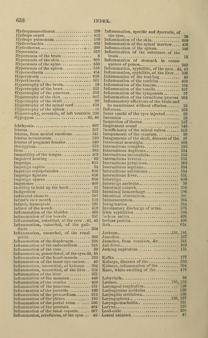 Hydropnenmothoi'ax 199 Hydrops ovarii 412 Hydrops pulmonum 189 Hydrorrhacliis 452 Hydrothorax ».. . 200 Hyperi3einia 318 Hyperemia of the brain 4 Hyperaemia of the slvin 608 Hyperfemia of the spine 450 Hyperfemia of the spleen 348 Hypersesthesia 484 Hyperidrosis 638 Hyperlvinesis 501 Hypertrophy of the brain 19 Hypertropliy of the heart 233 Hj'pertrophy of the pancreas 353 Hypertrophy of the skin 607 Hypei'trpphy of the sliuU 38 Hypertrophy of the spinal cord 459 Plj'pertrophy of the spleen -18 Hypertrophy, eccentric, of left ventricle 330 Hypopyon 43, 46 Ichthyosis 607 Icterus 337 Icterus, from mental emotions 341 Icterus neonatorum S40 Icterus of pregnant females 340 Ileo-typhus 573 Ileus 283 Immobility of the tongue 103 Impaired hearing 63 Impetigo 615 Impetigo capitis 34 Impetigo erysipelatodes 616 Impetigo tigurata 616 Impetigo sparsa 616 Impotence 408 Inability to hold np the head 11 Indigestion 333 Indurated chancre 387 Infant's so: e mouth 113 Infarct, hnemoptoic 191 Infarct of the womb 419 Inflammation of the bladder 368 lutiammation of tlie bowels 357 Inflammation, catarrlial, of the eyes . .41, 43 Inflammation, catai-rhal, of the gall- ducts 334 Inflammation, catarrhal, of the renal pelvis 366 Inflammation of the diaphragm 338 Inflammation of the endocardium 216 Inflammation of the eyes 39 Inflammatiwu, gonorrhoea], of the eyes.44, 45 Inflammation of the heart-muscle 333 Inflammation of the inner eye-corner... 40 Inflammation, interstitial, of kidneys... 364 Inflammation, interstitial, of the liver.. 334 Inflammation of the liver 331 Inflammation of the mammce 446 Inflammation of tlie ovaries 409 Inflammation of the pancreas 351 Inflammation of the parotids 106 Inflammation of the pericardium 213 Inflammation of the ])lenra 193 Inflammation of the portal veins 336 Inflammation of the prostata 404 Inflammation of the renal capsule 367 Inflammation, scrofulous, of the eyes... 43 Inflammation, specific and dyscratic, of the eyes 39 Inflammation of the skin 609 Inflammation of the spinal marrow 456 Inflammation of the spleen 346 Inflammation of the substance of the brain 13 Inflammation of stomach in conse- quence of poison 240 Inflammation, syphilitic, of the eyes. .44, 45 Inflammation, syphilitic, of the liver... 326 Inflammation of the tear-bag 4:0 Inflammation of the testicles ,.. 403 Inflammation of the tongue 104 Inflammation of the tonsils 107 Inflammation of the tympanum 57 Inflammation of the vermiform process 263 Inflammatory aflfections of the brain and its membranes without effusion 13 Influenza 163 Inner canthi of the eyes injected 25 Insomnia 23 Inspection of thorax 137 Inspiratory sound 148 Insufficiency of the mitral valves 213 Integuments of the cranium 30 Integuments of the skull, diseases of the 30 Intercostal neuralgia 495 Intermittens completa 553 Intermittens duplicata 554 Intermittens incompleta 553 Intermittens inversa 553 Intermittens perniciosa 563 Intermittens septiana 554 Intermittens subintraus 554 Intermittent fever 551 Intertrigo 609 Intertrigo auriculse 59 Intestinal catarrh 2.56 Intestinal hemorrhage 286 Intestinal olistruction 381 Intussusception 364 Invagination 364 Involuntarj' discharge of urine 376 Iritis syphilitica 395 Tsehias antica 499 Ischias postica 496 Itch 634 Jackson 151, 181 Jaundice 337 Jaundice, from vexation, &c 341 Jail-fever 569 Jerking expiration 151 Kaflca 177 Kidneys, diseases of the 353 Kidneys, inflammation of the 304 Knee, white swelling of the 479 Labyrinth 58 Lsennec 150, 153 Laryngeal respiration 129 Laryngismus stridulus 130 Laryngitis stridulosa 130 Laryngophony 156, 157 Laryugo-tracheitis 131 Larynx 129 Lead-colic 298 Lental cataract 47