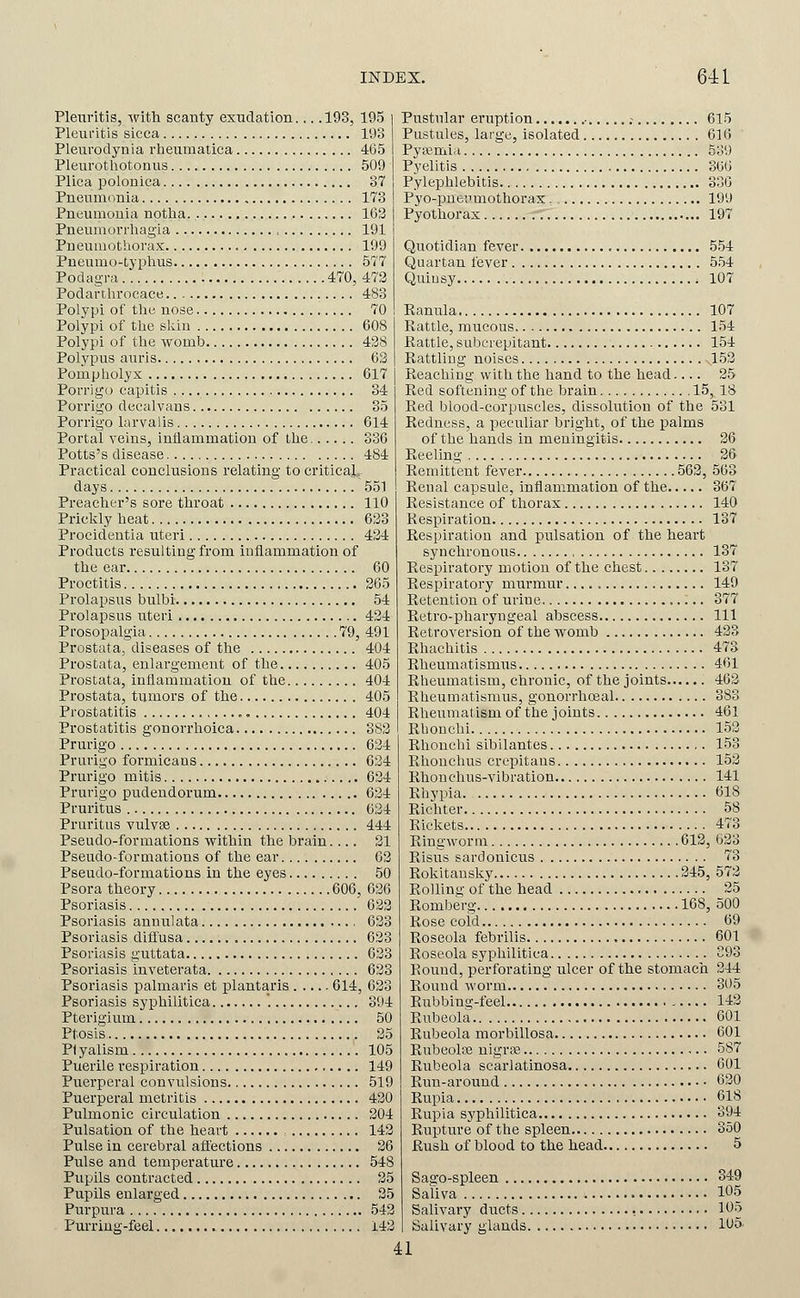Plenritis, vitti scanty exudation.... 193, 195 Pleuritis sicca 193 Pleurodynia rlieumalica 4(35 Pleurotliotonus 509 Plica polonica 37 Pneumiinia 173 Pneumonia notlia 163 Pneumorrliagia , 191 Pneumothorax 199 Pneumo-typlius 577 Podagra 470, 472 Podartlirocace 483 Polypi of tlie nose 70 Polypi of the skin 608 Polypi of the womb 428 Polypus auris 63 Pompholyx 617 Porrigo capitis 34 Porrigo decalvans 35 Porrigo larvalis 614 Portal veins, inflammation of the 336 Potts's disease 484 Practical conclusions relating to critical^ days 551 Preacher's sore throat 110 Prickly heat 623 Procidentia uteri 434 Products resulting from inflammation of the ear 60 Proctitis 365 Prolapsus bulbi 54 Prolapsus uteri 434 Prosopalgia 79, 491 Prostata, diseases of the 404 Prostata, enlargement of the 405 Prostata, inflammation of the 404 Prostata, tumors of the 405 Prostatitis , 404 Prostatitis gonovrhoica 383 Prurigo 634 Prurigo formicans 634 Prurigo mitis 634 Prurigo pudendorum 634 Pruritus 634 Pruritus vulvae 444 Pseudo-formations within the brain.... 21 Pseudo-formations of the ear 63 Pseudo-formations in the eyes 50 Psora theory 606, 636 Psoriasis 623 Psoriasis annulata 633 Psoriasis diflfusa 633 Psoriasis guttata 633 Psoriasis inveterata 633 Psoriasis palmaris et plantaris 614, 633 Psoriasis syphilitica '. 394 Pterigium 50 Ptosis 25 Plyalism 105 Puerile respiration 149 Puerperal convulsions 519 Puerperal metritis 430 Pulmonic circulation 204 Pulsation of the heart 143 Pulse in cerebral afl'ections 26 Pulse and teraperatui'e 548 Pupils contracted 25 Pupils enlarged 35 Purpura 542 Purriug-feel 143 Pustular eruption • ; 615 Pustules, large, isolated 616 Pyoemia 539 Pyelitis 366 Pylephlebitis 336 Pyo-pueiimothorax . 199 Pyothoras 197 Quotidian fever. 554 Quartan fever 554 Quinsy ; 107 Ranula 107 Rattle, mucous 154 Battle, subcrepitant 154 Rattling noises 153 Reaching with the hand to the head 25 Red softening of the brain 15, 18 Red blood-corpuscles, dissolution of the 531 Redness, a peculiar bright, of the i^alms of the hands in meningitis 26 Reeling 36' Remittent fever 563, 563 Renal capsule, inflammation of the 367 Resistance of thorax 140 Respiration 137 Respiration and pulsation of the heart synchronous 137 Respiratory motion of the chest 137 Respiratory murmur 149 Retention of urine 377 Retro-pharyugeal abscess Ill Retroversion of the womb 433 Rhachitis 473 Rheumatismus 461 Rheumatism, chronic, of the joints 463 Rheumatismus, gonorrhosal 383 Rheumatism of the joints 461 Rhonchi 153 Rhonchi sibilantes 153 Rhouchus crepitans 153 Rhonchus-vibration 141 Rhypia 618 Richter 58 Rickets 473 Ringworm 613, 633 Risus sardonicus 73 Rokitansky 345, 573 Rolling of the head 35 Romberg 168, 500 Rose coi'd 69 Roseola febrilis 601 Roseola syphilitica 393 Round, perforating ulcer of the stomach 344 Round worm 305 Rubbing-feel 143 Rubeola 601 Rubeola morbillosa 601 RubeoliB nigrse 587 Rubeola scarlatinosa 601 Run-around 630 Rupia 618 Rupia sj'philitica 394 Rupture of the spleen 350 Rush of blood to the head 5 Sago-spleen 349 Saliva 105 Salivary ducts , 105 Salivary glands 105' 41