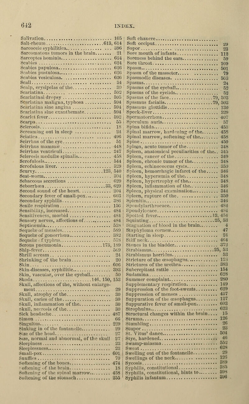 Salivation 105 Salt-rheum 613, 614 Sarcocele syphilitica S96 Sarcomatous tumors in the brain 21 Sarcoi^tes hominis Q2i Scabies 624 Scabies papulosa 626 Scabies pustulosa 636 Scabies vesiculosa. 626 Scall 84 Scalp, erj'sipelas of the 80 Scarlatina 592 Scarlatinal dropsy 595 Scarlatina maligna, typhosa 594 Scarlatina sine angina 594 Scarlatina sine exanthemate 594 Scarlet fever 592 Scarpa 55 Sclerosis 18 Screaming out in sleep 24 Sciatica 496 Scirrhus of the eye 51 Scirrhus mammte 448 Scirrhus ventriculi 247 Sclerosis raeduUae spinalis 458 Scrofulosis 544 Scrofulous liver. 329 Scurvy 123, 540 Seat-worm 304 Sebaceous secretions 629 Seborrhoea 33, 639 Second sound of the heart 204 Secondary fever of small-pox , 603 Secondary syphilis 386 Senile respiration 150 Sensibility, increased 484 Sensitiveness, moi'bid 484 Sensory nerves, affections of 484 Septicifimia 538 Sequelse of measles 589 Sequelae of gonorrhoea 382 Sequeke < f typhus 578 Serous pueumonia 173. 189 Ship-fever 5G9 Shrill scream 24 Shrinking of the brain 20 Skin 606 Skin-diseases, syphilitic 393 Skin, vascular, over the eyeball 50 Skoda 146. 150, 153 Skull, affections of the, without enlarge- ment 39 Skull, atrophy of the 30 Skull, caries of the 30 Skull, inflammation of the 80 skull, necrosis of the 30 Sick headache 487 Simon 66 Singultus 329 Sinking in of the foutamdle 39 Size of the head 37 Size, normal and abnormal, of the sknlJ 27 Sleepiness 23 Sleeplessness 33 Small-pox 601 Snuffles 70 Softening of the bones 474 .- ofieniug of the brain 18 Softening of the spinal marrow 458 Softening of the stomach 255 Soft chancre Soft occiput ^y Sopor 23 Sore mouth of infants 112 Soreness behind the ears 59 Sore throat 109 Spasm 501 Spasm of the masseter 79 Spasmodic diseases 503 Spasms 24 Spasms of the eyeball 53 Spasms of the eyelids 53 Spasms of the face 79, 503 Spasmus facialis 79, 503 Spasmus giottidis 130 Speck-liver 339 Spermatorrhoaa 407 Speculum auris 57 Spina bifida 458 Spinal marrow, hardening of the 458 Spinal marrow, softening of the........ 458 Spine 450 Spleen, acute tumor of the 348 Spleen, anatomical peculiarities of the.. 345 Spleen, cancer of the 349 Spleen, chronic tumor of the 348 Sj^leen, echinococcus cysts 850 Spleen, hemorrhagic infarct of the 346 Spleen, hypersemia of the 348 Spleen, hypertrophy of the 348 Spleen, inflammation of the 846 Spleen, physical examination 844 Spleen, rupture of the 350 Splenitis.. 846 Spondylarthrocace 484 Spondylocace 484 Spotted fever 38, 454 Squinting 25, 53 Stagnation of blood in the brain,... 4 Stapliyloma corueiB 47 Starting in sleep 34 Stiff neck 464 Stones in the bladder -373 Strabismus 35, 53 Strabismus horridus 53 Stricture of the oesophagus 128 Strictures of the urethra 383 SubcreiDitant rattle 154 Sudamina 628 Summer complaint. 280 Supplementary respiration. 149 Suppression of the foot-sweats 639 Suppression of menses 437 Suppuration of the oesophagus 187 Suppurative fever of small-pox 603 Strophulus 633 Structural changes within the brain 15 Struma 126 Stumbling 26 Stupor 23 St. Vitus' dance 504 Stye, hardened 46 Swamp-miasma 552 Sweat 638 Swelling out of the fontanelle 39 Swellings of the neck 12'J Sycosis 389 Syphilis, constitutional 385 Syphilis, constitutional, hints to 39S Syphilis infantum 390