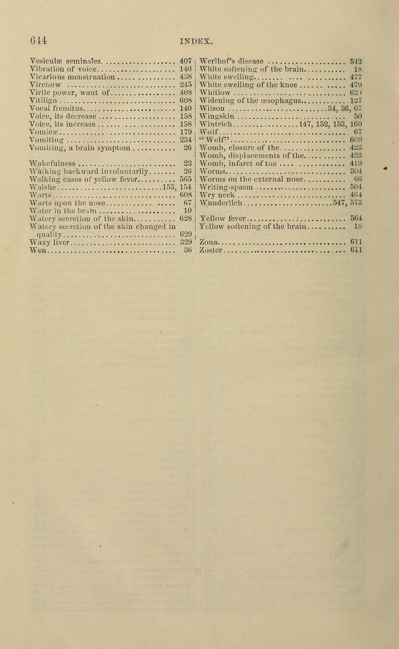 Vesiculse seminales 407 Vibration of voice 140 Vicarious meDstruation 438 Vircliow 245 Virile power, want of 408 Vitilig-o 60S Vocal fremitus 140 Voice, its decrease 158 Voice, its increase 158 VomicDe 179 Vomiting 234 Vomiting, a brain symptom 26 Wakefulness 28 Walking backward involuntarily 36 Walking cases of yellow fever 565 Walshe 153, 154 Warts 608 Warts upon tlie nnse 67 Water in the brahi 10 Watery secretion of the skin 628 Watery secretion of the sliin changed in quality 639 Waxy liver 329 Wen 36 Werlhof's disease 543 White softening of the brain. 18 White swelling 477 White swelling of the knee 479 Whitlow 62 ) Widening of the cesophagus 127 Wilson 34, 36, 67 Wingskin 50 Wintrich 147, 153, 153, 160 Wolf 67  Wolf .609 Womb, closure of the 433 Womb, displacements of the 433 Womb, infarct of the 419 Worms 304 Worms on the external nose 66 Writing-spasm 504 Wry neck 464 Wuuderlich 547, 573 Yellow fever 564 Yellow softening of the brain 18 Zona 611 Zoster 611
