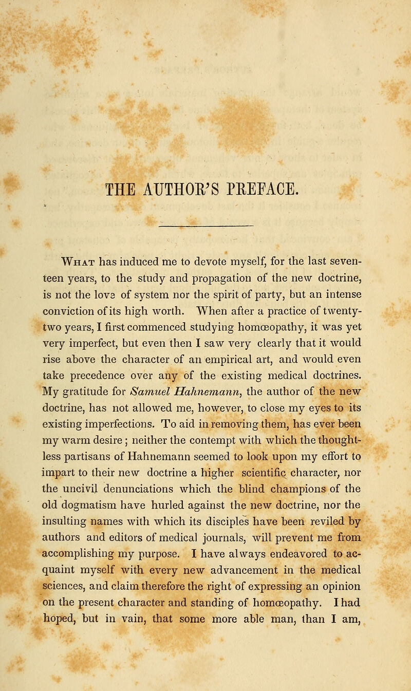 THE AUTHOR'S PREFACE. What has induced me to devote myself, for the last seven- teen years, to the study and propagation of the new doctrine, is not the lovs of system nor the spirit of party, but an intense conviction of its high worth. When after a practice of twenty- two years, I first commenced studying homoeopathy, it was yet very imperfect, but even then I saw very clearly that it would rise above the character of an empirical art, and would even take precedence over any of the existing medical doctrines. My gratitude for Samuel Hahnemann, the author of the new doctrine, has not allowed me, however, to close my eyes to its existing imperfections. To aid in removing them, has ever been my warm desire ; neither the contempt with which the thought- less partisans of Hahnemann seemed to look upon my effort to impart to their new doctrine a higher scientific^ character, nor the uncivil denunciations which the blind champions of the old dogmatism have hurled against the new doctrine, nor the insulting names with which its disciples have been reviled by authors and editors of medical journals, will prevent me from accomplishing my purpose. I have always endeavored to ac- quaint myself with every new advancement in the medical sciences, and claim therefore the right of expressing an opinion on the present character and standing of homoeopathy. I had hoped, but in vain, that some more able man, than I am,