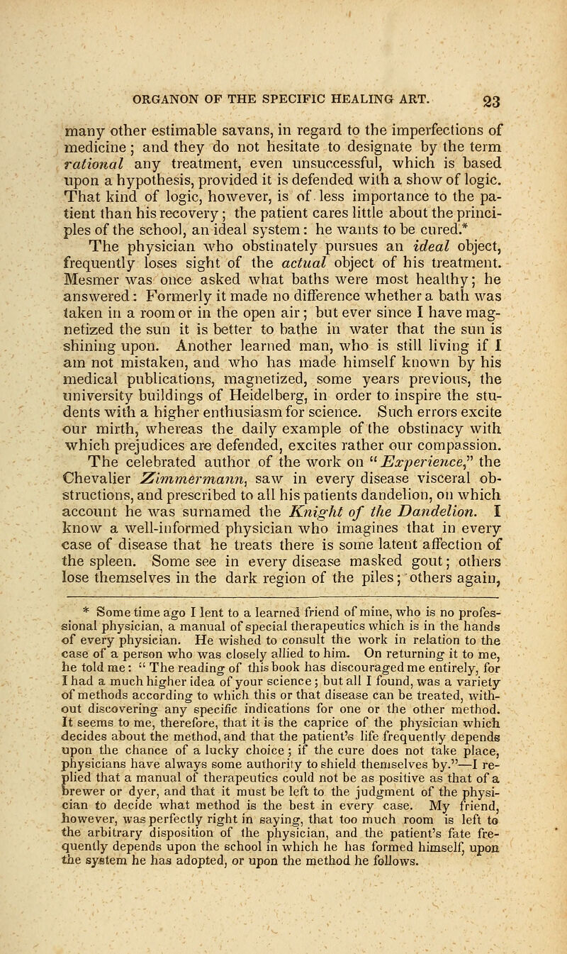 many other estimable savans, in regard to the imperfections of medicine; and they do not hesitate to designate by the term rational any treatment, even unsuccessful, which is based upon a hypothesis, provided it is defended with a show of logic. That kind of logic, however, is of less importance to the pa- tient than his recovery; the patient cares little about the princi- ples of the school, an ideal system: he wants to be cured.* The physician who obstinately pursues an ideal object, frequently loses sight of the actual object of his treatment. Mesmer was once asked what baths were most healthy; he answered: Formerly it made no difference whether a bath was taken in a room or in the open air; but ever since I have mag- netized the sun it is better to bathe in water that the sun is shining upon. Another learned man, who is still living if I am not mistaken, and who has made himself known by his medical publications, magnetized, some years previous, the university buildings of Heidelberg, in order to inspire the stu- dents with a higher enthusiasm for science. Such errors excite our mirth, whereas the daily example of the obstinacy with which prejudices are defended, excites rather our compassion. The celebrated author of the work on Experience, the Chevalier Zimmerma?m, saw in every disease visceral ob- structions, and prescribed to all his patients dandelion, on which account he was surnamed the Knight of the Dandelion. I know a well-informed physician who imagines that in every case of disease that he treats there is some latent affection of the spleen. Some see in every disease masked gout; others lose themselves in the dark region of the piles; others again, * Some time ago I lent to a learned friend of mine, who is no profes- sional physician, a manual of special therapeutics which is in the hands of every physician. He wished to consult the work in relation to the case of a person who was closely allied to him. On returning it to me, he told me:  The reading of this book has discouraged me entirely, for I had a much higher idea of your science; but all I found, was a variety of methods according to which this or that disease can be treated, with- out discovering any specific indications for one or the other method. It seems to me, therefore, that it is the caprice of the physician which decides about the method, and that the patient's life frequently depends upon the chance of a lucky choice ; if the cure does not take place, physicians have always some authority to shield themselves by.—I re- plied that a manual of therapeutics could not be as positive as that of a brewer or dyer, and that it must be left to the judgment of the physi- cian to decide what method is the best in every case. My friend, however, was perfectly right in saying, that too much room is left to the arbitrary disposition of the physician, and the patient's fate fre- quently depends upon the school in which he has formed himself, upon the system he has adopted, or upon the method he follows.