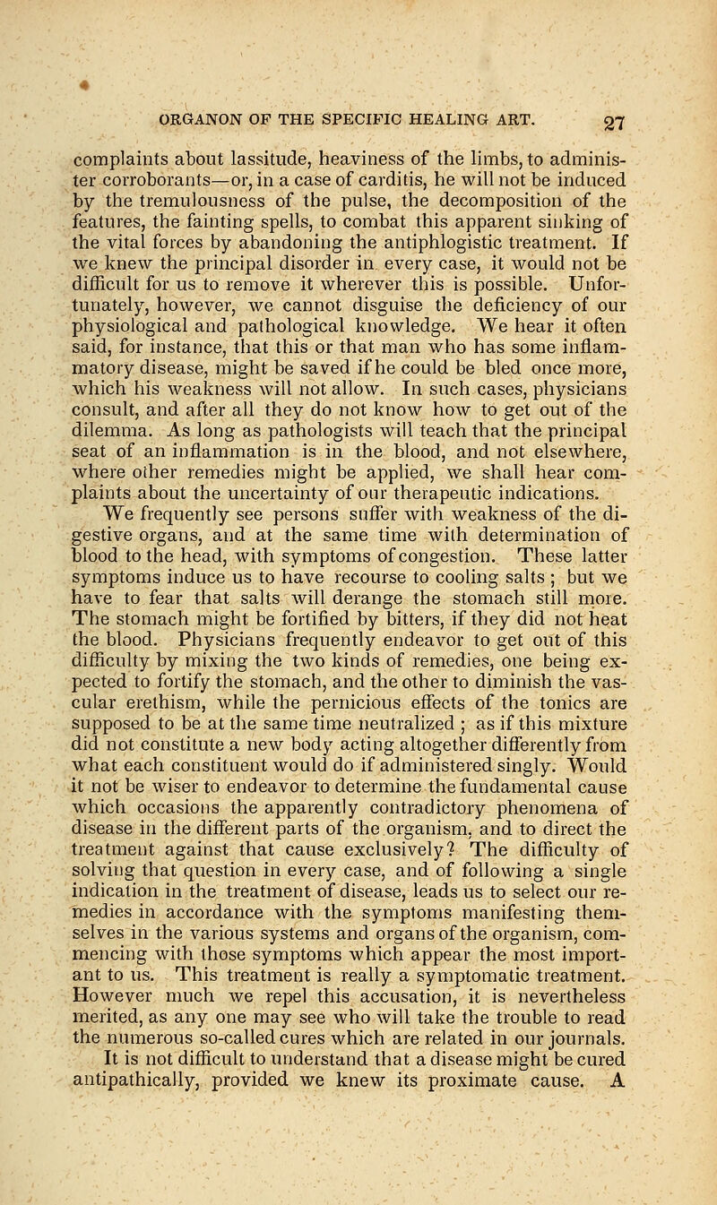 complaints about lassitude, heaviness of the limbs, to adminis- ter corroborants—or, in a case of carditis, he will not be induced by the tremulousness of the pulse, the decomposition of the features, the fainting spells, to combat this apparent sinking of the vital forces by abandoning the antiphlogistic treatment. If we knew the principal disorder in every case, it would not be difficult for us to remove it wherever this is possible. Unfor- tunately, however, we cannot disguise the deficiency of our physiological and pathological knowledge. We hear it often said, for instance, that this or that man who has some inflam- matory disease, might be saved if he could be bled once more, which his weakness will not allow. In such cases, physicians consult, and after all they do not know how to get out of the dilemma. As long as pathologists will teach that the principal seat of an inflammation is in the blood, and not elsewhere, where other remedies might be applied, we shall hear com- plaints about the uncertainty of our therapeutic indications. We frequently see persons suffer with weakness of the di- gestive organs, and at the same time with determination of blood to the head, with symptoms of congestion. These latter symptoms induce us to have recourse to cooling salts ; but we have to fear that salts will derange the stomach still more. The stomach might be fortified by bitters, if they did not heat the blood. Physicians frequently endeavor to get out of this difficulty by mixing the two kinds of remedies, one being ex- pected to fortify the stomach, and the other to diminish the vas- cular erethism, while the pernicious effects of the tonics are supposed to be at the same time neutralized ; as if this mixture did not constitute a new body acting altogether differently from what each constituent would do if administered singly. Would it not be wiser to endeavor to determine the fundamental cause which occasions the apparently contradictory phenomena of disease in the different parts of the organism, and to direct the treatment against that cause exclusively? The difficulty of solving that question in every case, and of following a single indication in the treatment of disease, leads us to select our re- medies in accordance with the symptoms manifesting them- selves in the various systems and organs of the organism, com- mencing with those symptoms which appear the most import- ant to us. This treatment is really a symptomatic treatment. However much we repel this accusation, it is nevertheless merited, as any one may see who will take the trouble to read the numerous so-called cures which are related in our journals. It is not difficult to understand that a disease might be cured antipathically, provided we knew its proximate cause. A