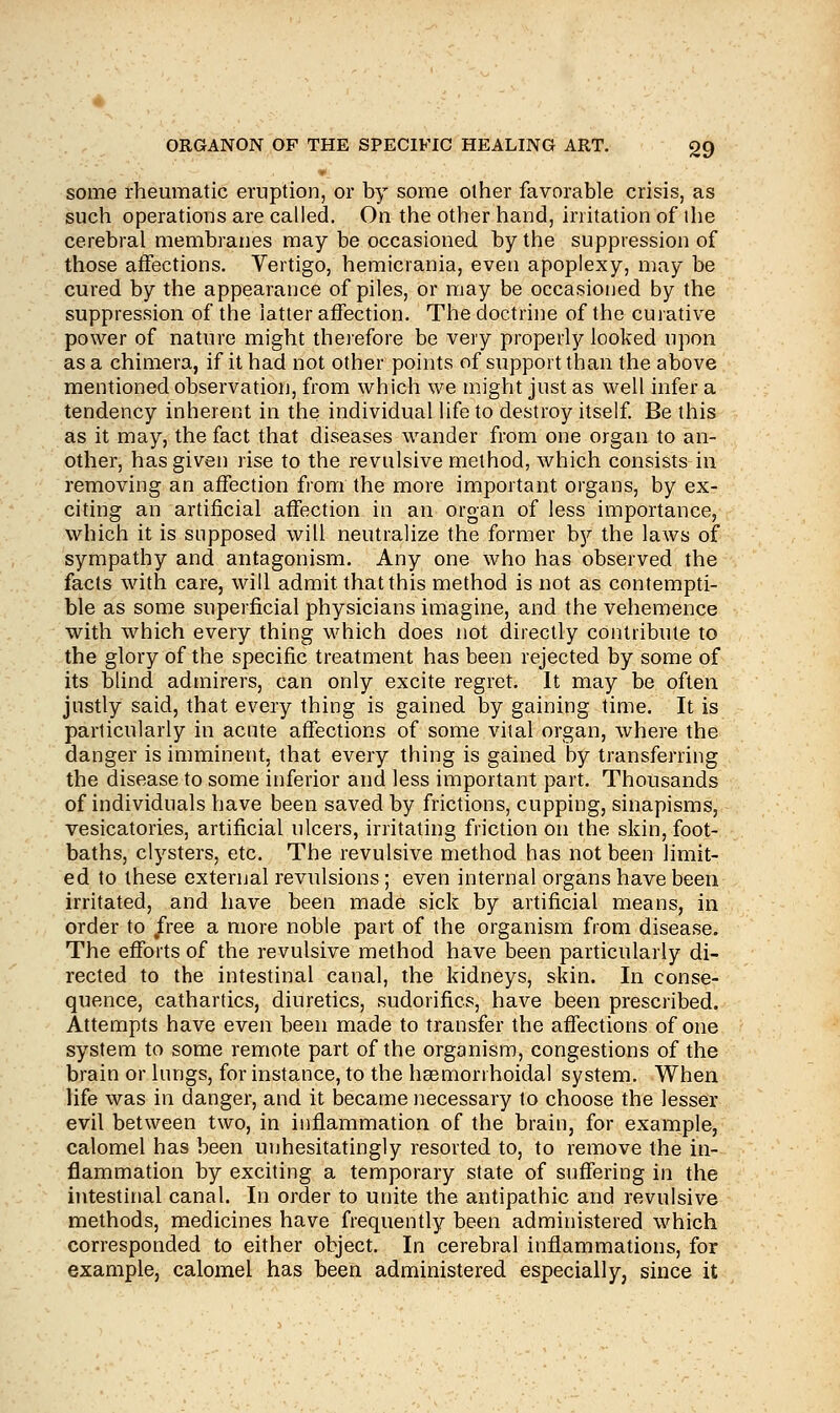 some rheumatic eruption, or by some other favorable crisis, as such operations are called. On the other hand, irritation of ihe cerebral membranes may be occasioned by the suppression of those affections. Vertigo, hemicrania, even apoplexy, may be cured by the appearance of piles, or may be occasioned by the suppression of the latter affection. The doctrine of the curative power of nature might therefore be very properly looked upon as a chimera, if it had not other points of support than the above mentioned observation, from which we might just as well infer a tendency inherent in the individual life to destroy itself. Be this as it may, the fact that diseases wander from one organ to an- other, has given rise to the revulsive method, which consists in removing an affection from the more important organs, by ex- citing an artificial affection in an organ of less importance, which it is supposed will neutralize the former by the laws of sympathy and antagonism. Any one who has observed the facts with care, will admit that this method is not as contempti- ble as some superficial physicians imagine, and the vehemence with which every thing which does not directly contribute to the glory of the specific treatment has been rejected by some of its blind admirers, can only excite regret. It may be often justly said, that every thing is gained by gaining time. It is particularly in acute affections of some vital organ, where the danger is imminent, that every thing is gained by transferring the disease to some inferior and less important part. Thousands of individuals have been saved by frictions, cupping, sinapisms, vesicatories, artificial ulcers, irritating friction on the skin, foot- baths, clysters, etc. The revulsive method has not been limit- ed to these external revulsions; even internal organs have been irritated, and have been made sick by artificial means, in order to free a more noble part of the organism from disease. The efforts of the revulsive method have been particularly di- rected to the intestinal canal, the kidneys, skin. In conse- quence, cathartics, diuretics, sudorifics, have been prescribed. Attempts have even been made to transfer the affections of one system to some remote part of the organism, congestions of the brain or lungs, for instance, to the haemorrhoidal system. When life was in danger, and it became necessary to choose the lesser evil between two, in inflammation of the brain, for example, calomel has been unhesitatingly resorted to, to remove the in- flammation by exciting a temporary state of suffering in the intestinal canal. In order to unite the antipathic and revulsive methods, medicines have frequently been administered which corresponded to either object. In cerebral inflammations, for example, calomel has been administered especially, since it