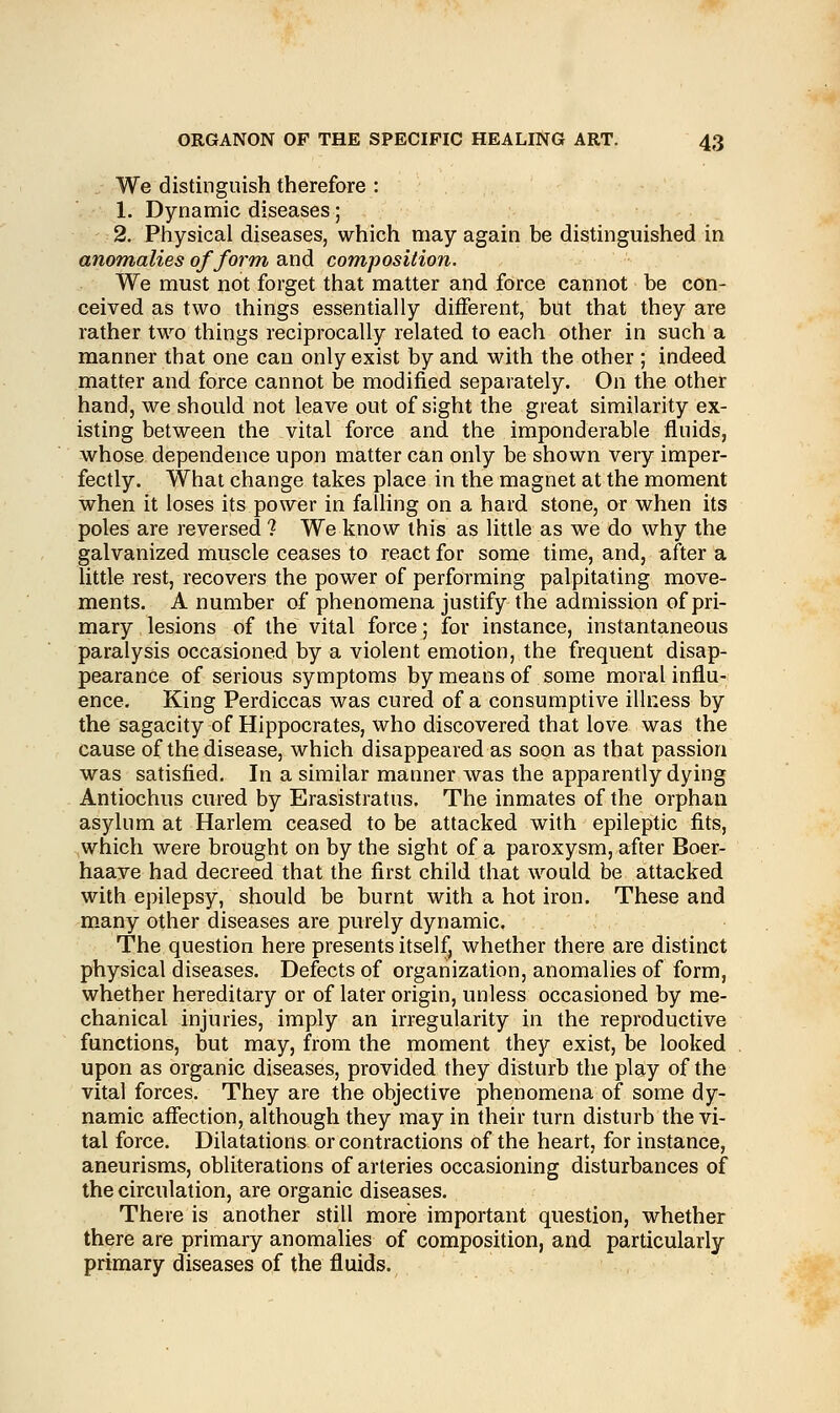 We distinguish therefore : 1. Dynamic diseases; 2. Physical diseases, which may again be distinguished in anomalies of form and composition. We must not forget that matter and force cannot be con- ceived as two things essentially different, but that they are rather two things reciprocally related to each other in such a manner that one can only exist by and with the other ; indeed matter and force cannot be modified separately. On the other hand, we should not leave out of sight the great similarity ex- isting between the vital force and the imponderable fluids, whose dependence upon matter can only be shown very imper- fectly. What change takes place in the magnet at the moment when it loses its power in falling on a hard stone, or when its poles are reversed ? We know this as little as we do why the galvanized muscle ceases to react for some time, and, after a little rest, recovers the power of performing palpitating move- ments. A number of phenomena justify the admission of pri- mary lesions of the vital force; for instance, instantaneous paralysis occasioned by a violent emotion, the frequent disap- pearance of serious symptoms by means of some moral influ- ence. King Perdiccas was cured of a consumptive illness by the sagacity of Hippocrates, who discovered that love was the cause of the disease, which disappeared as soon as that passion was satisfied. In a similar manner was the apparently dying Antiochus cured by Erasistratus. The inmates of the orphan asylum at Harlem ceased to be attacked with epileptic fits, which were brought on by the sight of a paroxysm, after Boer- haave had decreed that the first child that would be attacked with epilepsy, should be burnt with a hot iron. These and many other diseases are purely dynamic. The question here presents itself, whether there are distinct physical diseases. Defects of organization, anomalies of form, whether hereditary or of later origin, unless occasioned by me- chanical injuries, imply an irregularity in the reproductive functions, but may, from the moment they exist, be looked upon as organic diseases, provided they disturb the play of the vital forces. They are the objective phenomena of some dy- namic affection, although they may in their turn disturb the vi- tal force. Dilatations or contractions of the heart, for instance, aneurisms, obliterations of arteries occasioning disturbances of the circulation, are organic diseases. There is another still more important question, whether there are primary anomalies of composition, and particularly primary diseases of the fluids.