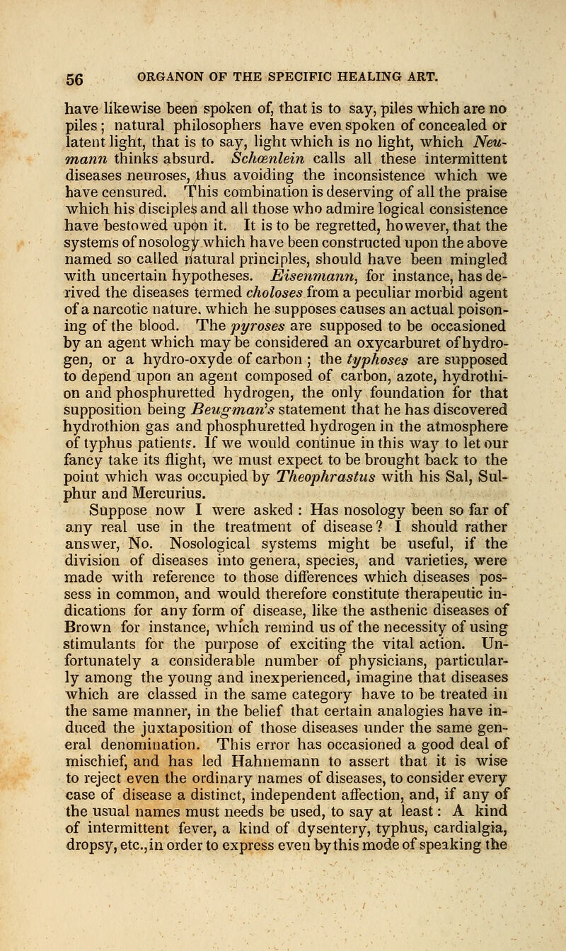 have likewise been spoken of, that is to say, piles which are no piles; natural philosophers have even spoken of concealed or latent light, that is to say, light which is no light, which Neu- mann thinks absurd. Schoznlein calls all these intermittent diseases neuroses, thus avoiding the inconsistence which we have censured. T^his combination is deserving of all the praise which his disciplefe and all those who admire logical consistence have bestowed upcjm it. It is to be regretted, however, that the systems of nosologir which have been constructed upon the above named so called natural principles, should have been mingled with uncertain hypotheses. Eisenmann, for instance, has de- rived the diseases termed choloses from a peculiar morbid agent of a narcotic nature, which he supposes causes an actual poison- ing of the blood. The pyroses are supposed to be occasioned by an agent which maybe considered an oxycarburet of hydro- gen, or a hydro-oxyde of carbon ; the typhoses are supposed to depend upon an agent composed of carbon, azote, hydrothi- on and phosphuretted hydrogen, the only foundation for that supposition being Beugman's statement that he has discovered hydrothion gas and phosphuretted hydrogen in the atmosphere of typhus patient?. If we would continue in this way to let our fancy take its flight, we must expect to be brought back to the point which was occupied by Theophrastus with his Sal, Sul- phur and Mercurius. Suppose now I were asked : Has nosology been so far of any real use in the treatment of disease? I should rather answer, No. Nosological systems might be useful, if the division of diseases into genera, species, and varieties, were made with reference to those differences which diseases pos- sess in common, and would therefore constitute therapeutic in- dications for any form of disease, like the asthenic diseases of Brown for instance, which remind us of the necessity of using stimulants for the purpose of exciting the vital action. Un- fortunately a considerable number of physicians, particular- ly among the young and inexperienced, imagine that diseases Avhich are classed in the same category have to be treated in the same manner, in the belief that certain analogies have in- duced the juxtaposition of those diseases under the same gen- eral denomination. This error has occasioned a good deal of mischief, and has led Hahnemann to assert that it is wise to reject even the ordinary names of diseases, to consider every case of disease a distinct, independent affection, and, if any of the usual names must needs be used, to say at least: A kind of intermittent fever, a kind of dysentery, typhus, cardialgia, dropsy, etc., in order to express even by this mode of speaking the