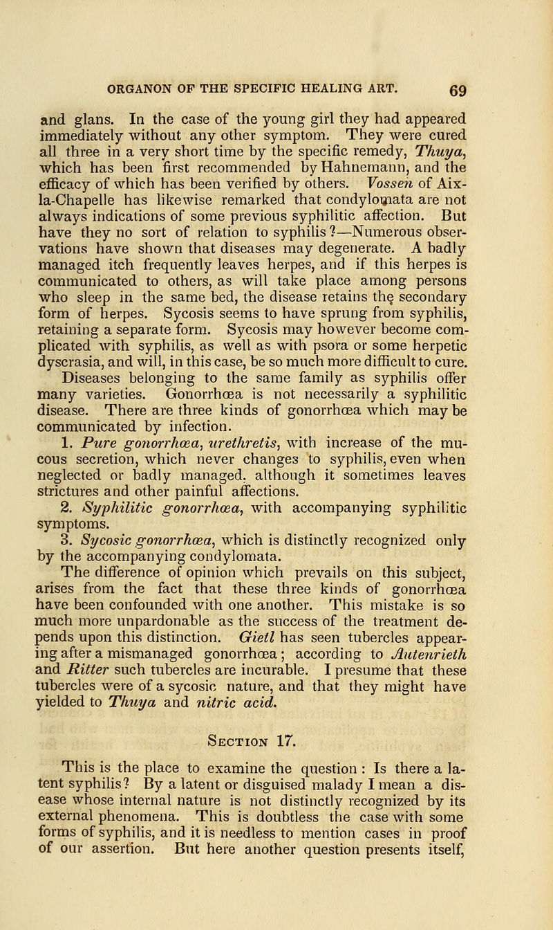 and glans. In the case of the young girl they had appeared immediately without any other symptom. They were cured all three in a very short time by the specific remedy, Thuya, which has been first recommended by Hahnemann, and the efficacy of which has been verified by others. Vossen of Aix- la-Chapelle has likewise remarked that condylomata are not always indications of some previous syphilitic affection. But have they no sort of relation to syphilis ?—Numerous obser- vations have shown that diseases may degenerate. A badly managed itch frequently leaves herpes, and if this herpes is communicated to others, as will take place among persons who sleep in the same bed, the disease retains the, secondary form of herpes. Sycosis seems to have sprung from syphilis, retaining a separate form. Sycosis may however become com- plicated with syphilis, as well as with psora or some herpetic dyscrasia, and will, in this case, be so much more difficult to cure. Diseases belonging to the same family as syphilis offer many varieties. Gonorrhosa is not necessarily a syphilitic disease. There are three kinds of gonorrhosa which may be communicated by infection. 1. Pure gonorrhoea, urethretis, with increase of the mu- cous secretion, which never changes to syphilis, even when neglected or badly managed, although it sometimes leaves strictures and other painful affections. 2. Syphilitic gonorrhoea, with accompanying syphilitic symptoms. 3. Sycosic gonorrhoea, which is distinctly recognized only by the accompanying condylomata. The difference of opinion which prevails on this subject, arises from the fact that these three kinds of gonorrhoea have been confounded with one another. This mistake is so much more unpardonable as the success of the treatment de- pends upon this distinction. Gietl has seen tubercles appear- ing after a mismanaged gonorrhosa ; according to Autenrieth and Ritter such tubercles are incurable. I presume that these tubercles were of a sycosic nature, and that they might have yielded to Thuya and nitric acid. Section 17. This is the place to examine the question : Is there a la- tent syphilis? By a latent or disguised malady I mean a dis- ease whose internal nature is not distinctly recognized by its external phenomena. This is doubtless the case with some forms of syphilis, and it is needless to mention cases in proof of our assertion. But here another question presents itself,