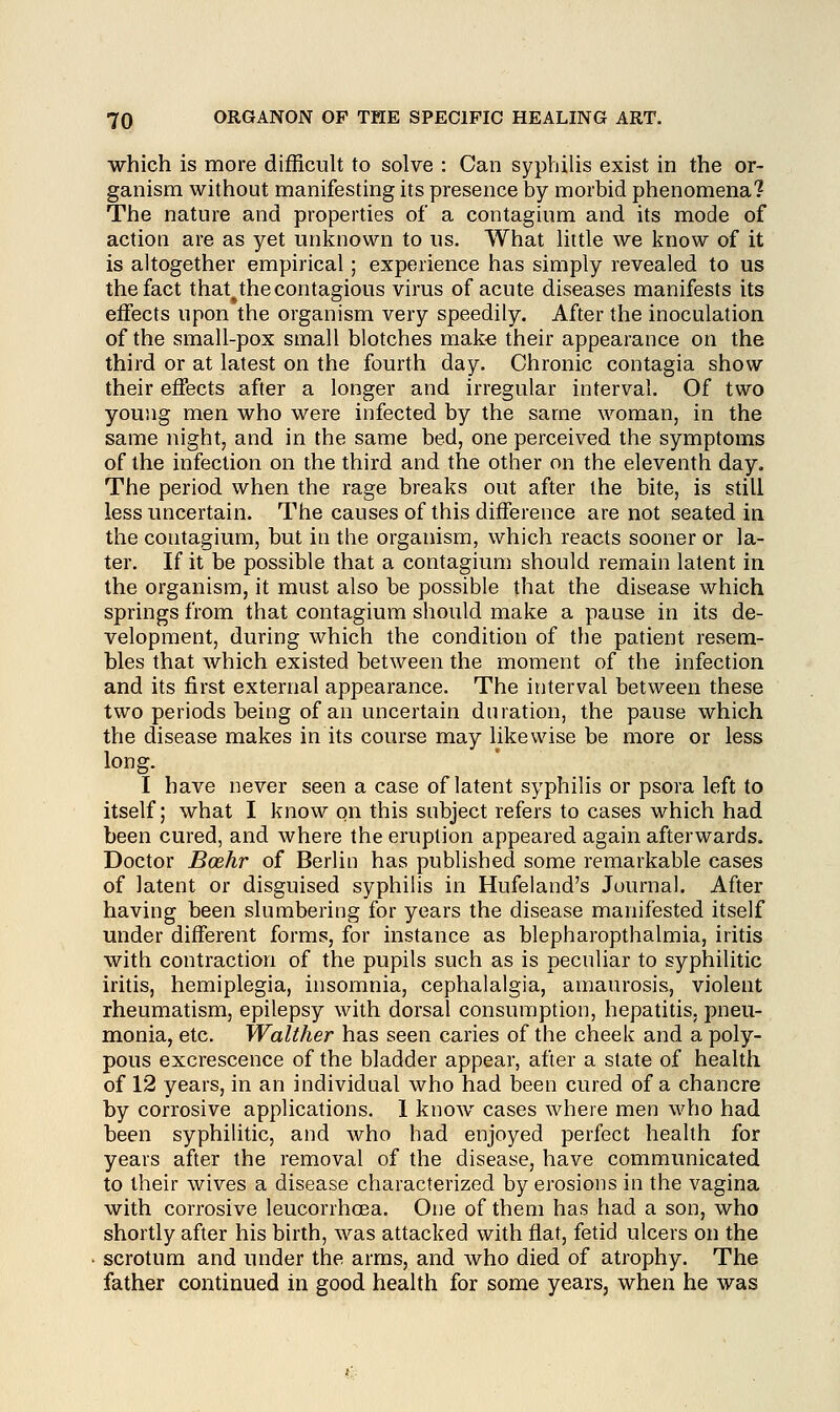 which is more difficult to solve : Can syphilis exist in the or- ganism without manifesting its presence by morbid phenomena? The nature and properties of a contagium and its mode of action are as yet unknown to us. What little we know of it is altogether empirical; experience has simply revealed to us the fact that^the contagious virus of acute diseases manifests its effects upon the organism very speedily. After the inoculation of the small-pox small blotches make their appearance on the third or at latest on the fourth day. Chronic contagia show their effects after a longer and irregular interval. Of two young men who were infected by the same woman, in the same night, and in the same bed, one perceived the symptoms of the infection on the third and the other on the eleventh day. The period when the rage breaks out after the bite, is still less uncertain. The causes of this difference are not seated in the contagium, but in the organism, which reacts sooner or la- ter. If it be possible that a contagium should remain latent in the organism, it must also be possible that the disease which springs from that contagium should make a pause in its de- velopment, during which the condition of the patient resem- bles that which existed between the moment of the infection and its first external appearance. The interval between these two periods being of an uncertain duration, the pause which the disease makes in its course may likewise be more or less long. I have never seen a case of latent syphilis or psora left to itself; what I know on this subject refers to cases which had been cured, and where the eruption appeared again afterwards. Doctor Boehr of Berlin has published some remarkable cases of latent or disguised syphilis in Hufeland's Journal. After having been slumbering for years the disease manifested itself under different forms, for instance as blepharopthalmia, iritis with contraction of the pupils such as is peculiar to syphilitic iritis, hemiplegia, insomnia, cephalalgia, amaurosis, violent rheumatism, epilepsy with dorsal consumption, hepatitis, pneu- monia, etc. Walther has seen caries of the cheek and a poly- pous excrescence of the bladder appear, after a state of health of 12 years, in an individual who had been cured of a chancre by corrosive applications. 1 know cases where men who had been syphilitic, and who had enjoyed perfect health for years after the removal of the disease, have communicated to their wives a disease characterized by erosions in the vagina with corrosive leucorrhcea. One of them has had a son, who shortly after his birth, was attacked with flat, fetid ulcers on the scrotum and under the arms, and who died of atrophy. The father continued in good health for some years, when he was