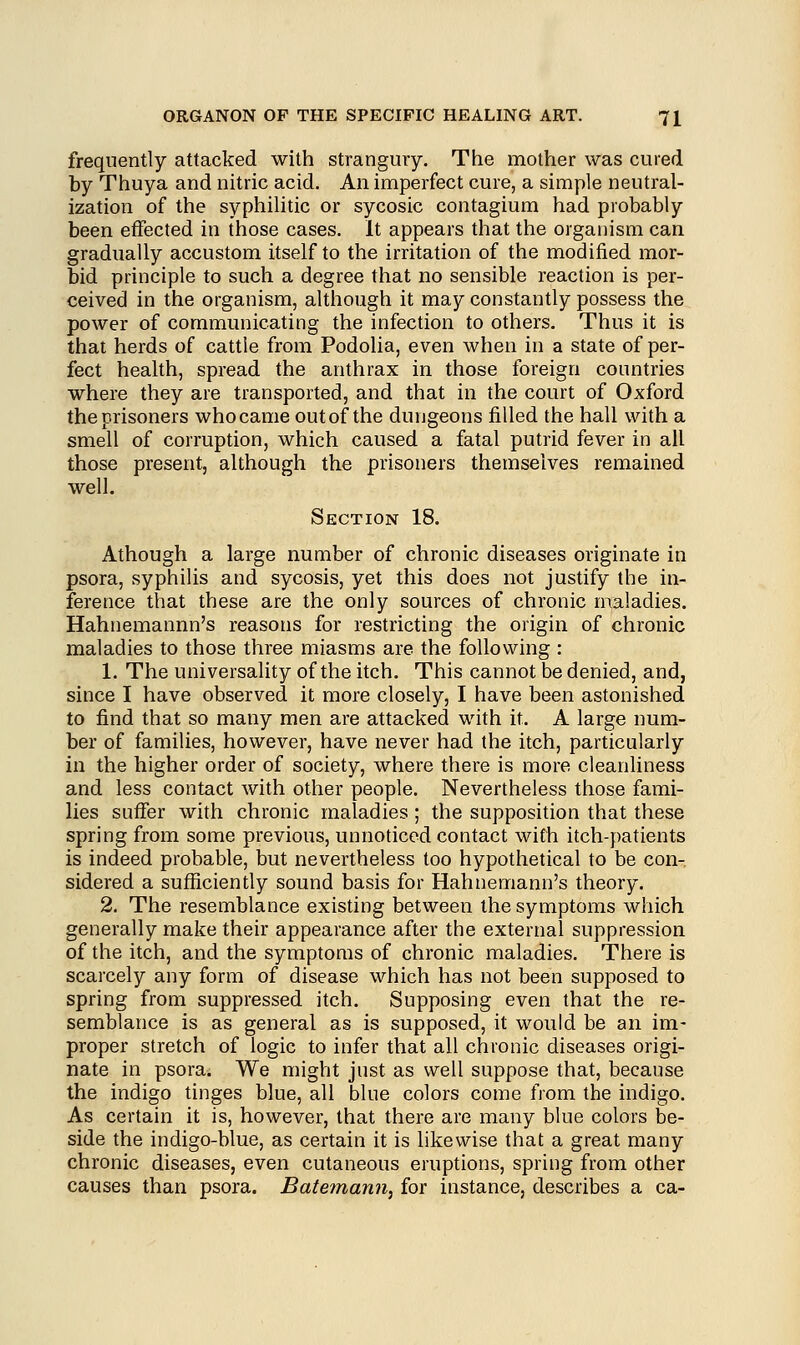 frequently attacked with strangury. The mother was cured by Thuya and nitric acid. An imperfect cure, a simple neutral- ization of the syphilitic or sycosic contagium had probably been effected in those cases. It appears that the organism can gradually accustom itself to the irritation of the modified mor- bid principle to such a degree that no sensible reaction is per- ceived in the organism, although it may constantly possess the power of communicating the infection to others. Thus it is that herds of cattle from Podolia, even when in a state of per- fect health, spread the anthrax in those foreign countries where they are transported, and that in the court of Oxford the prisoners who came out of the dungeons filled the hall with a smell of corruption, which caused a fatal putrid fever in all those present, although the prisoners themselves remained well. Section 18. Athough a large number of chronic diseases originate in psora, syphilis and sycosis, yet this does not justify the in- ference that these are the only sources of chronic maladies. Hahnemannn's reasons for restricting the origin of chronic maladies to those three miasms are the following : 1. The universality of the itch. This cannot be denied, and, since I have observed it more closely, I have been astonished to find that so many men are attacked with it. A large num- ber of families, however, have never had the itch, particularly in the higher order of society, where there is more cleanliness and less contact with other people. Nevertheless those fami- lies suffer with chronic maladies ; the supposition that these spring from some previous, unnoticed contact with itch-patients is indeed probable, but nevertheless too hypothetical to be con- sidered a sufficiently sound basis for Hahnemann's theory. 2. The resemblance existing between the symptoms which generally make their appearance after the external suppression of the itch, and the symptoms of chronic maladies. There is scarcely any form of disease which has not been supposed to spring from suppressed itch. Supposing even that the re- semblance is as general as is supposed, it would be an im- proper stretch of logic to infer that all chronic diseases origi- nate in psora. We might just as well suppose that, because the indigo tinges blue, all blue colors come from the indigo. As certain it is, however, that there are many blue colors be- side the indigo-blue, as certain it is likewise that a great many chronic diseases, even cutaneous eruptions, spring from other causes than psora. Batemann, for instance, describes a ca-