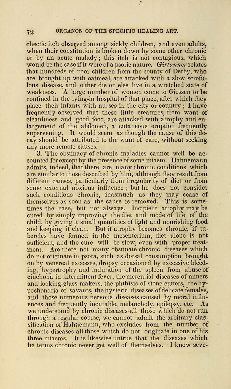 chectic itch observed among sickly children, and even adults, when their constitution is broken down by some other chronic or by an acute malady; this itch is not contagious, which would be the case if it were of a psoric nature. Girtanner relates that hundreds of poor children from the county of Derby, who are brought up with oatmeal, are attacked with a slow scrofu- lous disease, and either die or else live in a wretched state of weakness. A large number of women come to Giessen to be confined in the lying-in hospital of that place, after which they place their infants with nurses in the city or country ; I have frequently observed that these little creatures, from want of cleanliness and good food, are attacked with atrophy and en- largement of the abdomen, a cutaneous eruption frequently supervening. It would seem as though the cause of this de- cay should be attributed to the want of care, without seeking any more remote causes. 3. The obstinacy of chronic maladies cannot well be ac- counted for except by the presence of some miasm. Hahnemann admits, indeed, that there are many chronic conditions which are similar to those described by him, although they result from different causes, particularly from irregularity of diet or from some external noxious influence ; but he does not consider such conditions chronic, inasmuch as they may cease of themselves as soon as the cause is removed. This is some- times the case, but not always. Incipient atrophy may be cured by simply improving the diet and mode of life of the child, by giving it small quantities of light and nourishing food and keeping it clean. But if atrophy becomes chronic, if tu- bercles have formed in the mesenterium, diet alone is not sufficient, and the cure will be slow, even with proper treat- ment. Are there not many obstinate chronic diseases which do not originate in psora, such as dorsal consumption brought on by venereal excesses, dropsy occasioned by excessive bleed- ing, hypertrophy and induration of the spleen from abuse of cinchona in intermittent fever, the mercurial diseases of miners and looking-glass makers, the phthisis of stone-cutters, the hy- pochondria of savants, the hysteric diseases of delicate females, and those numerous nervous diseases caused by moral influ- ences and frequently incurable, melancholy, epilepsy, etc. As we understand by chronic diseases all those which do not run through a regular course, we cannot admit the arbitrary clas- sification of Hahnemann, who excludes from the number of chronic diseases all those which do not originate in one of his three miasms. It is likewise untrue that the diseases which he terms chronic never get well of themselves. 1 know seve-