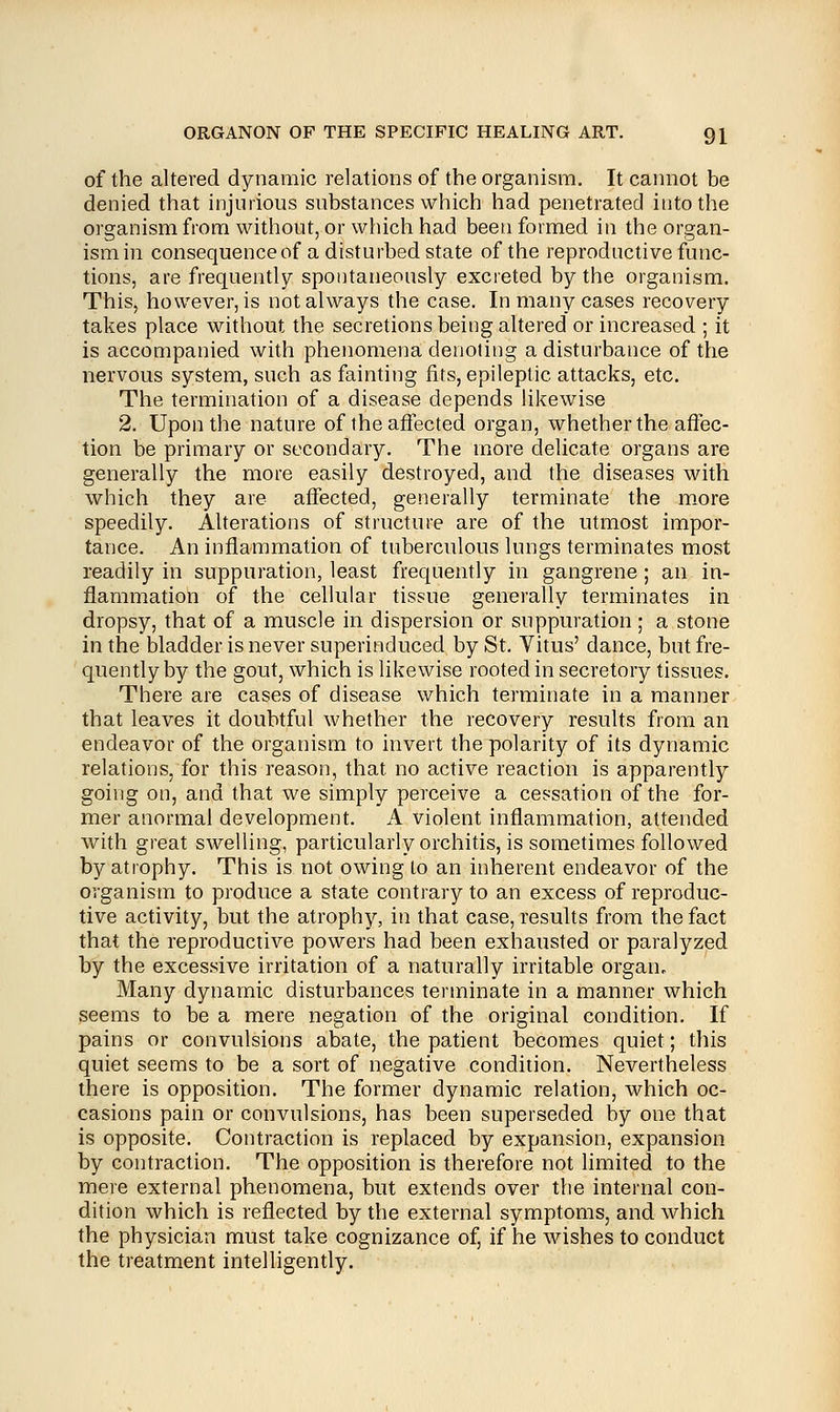 of the altered dynamic relations of the organism. It cannot be denied that injurious substances which had penetrated into the organism from without, or which had been formed in the organ- ism in consequence of a disturbed state of the reproductive func- tions, are frequently spontaneously excreted by the organism. This, however, is not always the case. In many cases recovery takes place without the secretions being altered or increased ; it is accompanied with phenomena denoting a disturbance of the nervous system, such as fainting fits, epileptic attacks, etc. The termination of a disease depends likewise 2. Upon the nature of the affected organ, whether the affec- tion be primary or secondary. The more delicate organs are generally the more easily destroyed, and the diseases with which they are affected, generally terminate the more speedily. Alterations of structure are of the utmost impor- tance. An inflammation of tuberculous lungs terminates most readily in suppuration, least frequently in gangrene; an in- flammation of the cellular tissue generally terminates in dropsy, that of a muscle in dispersion or suppuration ; a stone in the bladder is never superinduced by St. Vitus' dance, but fre- quently by the gout, which is likewise rooted in secretory tissues. There are cases of disease which terminate in a manner that leaves it doubtful whether the recovery results from an endeavor of the organism to invert the polarity of its dynamic relations, for this reason, that no active reaction is apparently going on, and that we simply perceive a cessation of the for- mer anormal development. A violent inflammation, attended with great swelling, particularly orchitis, is sometimes followed by atrophy. This is not owing to an inherent endeavor of the organism to produce a state contrary to an excess of reproduc- tive activity, but the atrophy, in that case, results from the fact that the reproductive powers had been exhausted or paralyzed by the excessive irritation of a naturally irritable organ. Many dynamic disturbances terminate in a manner which seems to be a mere negation of the original condition. If pains or convulsions abate, the patient becomes quiet; this quiet seems to be a sort of negative condition. Nevertheless there is opposition. The former dynamic relation, which oc- casions pain or convulsions, has been superseded by one that is opposite. Contraction is replaced by expansion, expansion by contraction. The opposition is therefore not limited to the mere external phenomena, but extends over the internal con- dition which is reflected by the external symptoms, and which the physician must take cognizance of, if he wishes to conduct the treatment intelligently.