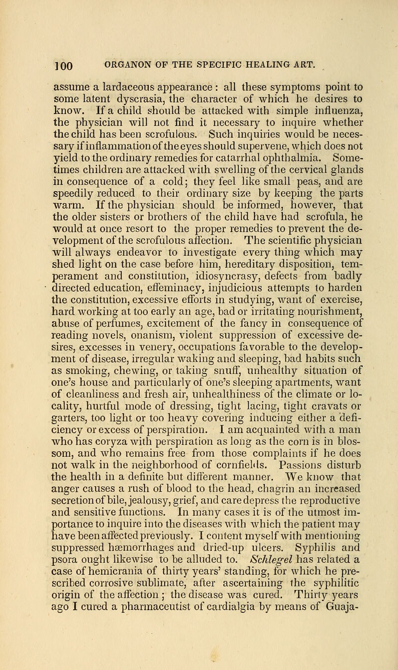 assume a lardaceous appearance : all these symptoms point to some latent dyscrasia, the character of which he desires to know. If a child should be attacked with simple influenza, the physician will not find it necessary to inquire whether the child has been scrofulous. Such inquiries would be neces- sary if inflammation of the eyes should supervene, which does not yield to the ordinary remedies for catarrhal ophthalmia. Some- times children are attacked with swelling of the cervical glands in consequence of a cold; they feel like small peas, and are speedily reduced to their ordinary size by keeping the parts warm. If the physician should be informed, however, that the older sisters or brothers of the child have had scrofula, he would at once resort to the proper remedies to prevent the de- velopment of the scrofulous affection. The scientific physician will always endeavor to investigate every thing which may shed light on the case before him, hereditary disposition, tem- perament and constitution, idiosyncrasy, defects from badly directed education, effeminacy, injudicious attempts to harden the constitution, excessive efforts in studying, want of exercise, hard working at too early an age, bad or irritating nourishment, abuse of perfumes, excitement of the fancy in consequence of reading novels, onanism, violent suppression of excessive de- sires, excesses in venery, occupations favorable to the develop- ment of disease, irregular waking and sleeping, bad habits such as smoking, chewing, or taking snuff, unhealthy situation of one's house and particularly of one's sleeping apartments, want of cleanliness and fresh air, unhealthiness of the climate or lo- cality, hurtful mode of dressing, tight lacing, tight cravats or garters, too light or too heavy covering inducing either a defi- ciency or excess of perspiration. I am acquainted with a man who has coryza with perspiration as long as the corn is in blos- som, and who remains free from those complaints if he does not walk in the neighborhood of cornfields. Passions disturb the health in a definite but different manner. We know that anger causes a rush of blood to the head, chagrin an increased secretion of bile, jealousy, grief, and care depress the reproductive and sensitive functions. In many cases it is of the utmost im- portance to inquire into the diseases with which the patient may have been affected previously. I content myself with mentioning suppressed haemorrhages and dried-up ulcers. Syphilis and psora ought likewise to be alluded to. iSchlegel has related a case of hemicrania of thirty years' standing, for which he pre- scribed corrosive sublimate, after ascertaining the syphilitic origin of the affection ; the disease was cured. Thirty years ago I cured a pharmaceutist of cardialgia by means of Guaja-