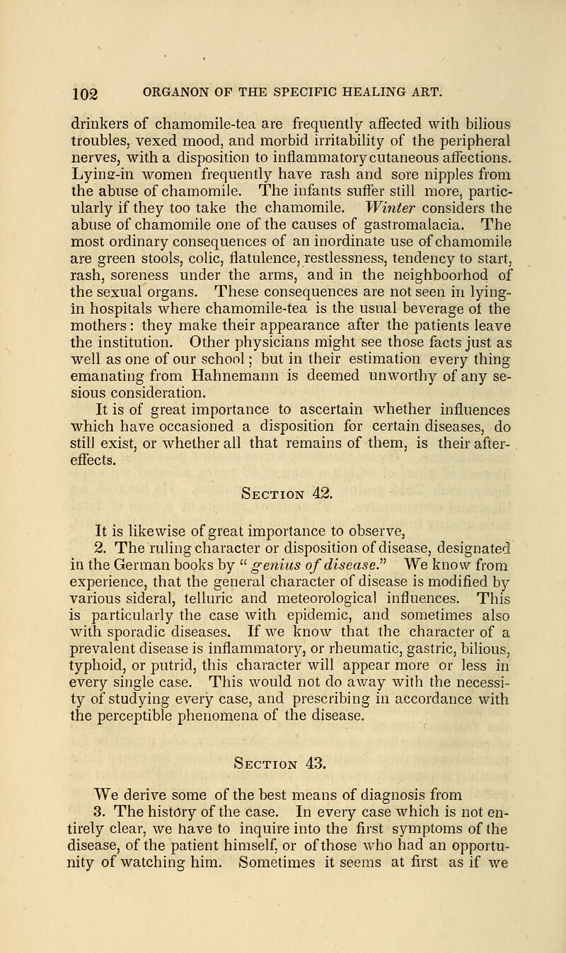 drinkers of chamomile-tea are frequently affected with bilious troubles, vexed mood, and morbid irritability of the peripheral nerves, with a disposition to inflammatory cutaneous affections. Lyinar-in women frequently have rash and sore nipples from the abuse of chamomile. The infants suffer still more, partic- ularly if they too take the chamomile. Winter considers the abuse of chamomile one of the causes of gastromalacia. The most ordinary consequences of an inordinate use of chamomile are green stools, colic, flatulence, restlessness, tendency to start, rash, soreness under the arms, and in the neighboorhod of the sexual organs. These consequences are not seen in lying- in hospitals where, chamomile-tea is the usual beverage oi the mothers: they make their appearance after the patients leave the institution. Other physicians might see those facts just as well as one of our school; but in their estimation every thing emanating from Hahnemann is deemed unworthy of any se- sious consideration. It is of great importance to ascertain whether influences which have occasioned a disposition for certain diseases, do stilJ exist, or whether all that remains of them, is their after- effects. Section 42. It is likewise of great importance to observe, 2. The ruling character or disposition of disease, designated in the German books by  genius of disease. We know from experience, that the general character of disease is modified by various sideral, telluric and meteorological influences. This is particularly the case with epidemic, and sometimes also with sporadic diseases. If we know that the character of a prevalent disease is inflammatory, or rheumatic, gastric, bilious, typhoid, or putrid, this character will appear more or less in every single case. This would not do away with the necessi- ty of studying every case, and prescribing in accordance with the perceptible phenomena of the disease. Section 43. We derive some of the best means of diagnosis from 3. The history of the case. In every case which is not en- tirely clear, we have to inquire into the first symptoms of the disease, of the patient himself, or of those who had an opportu- nity of watching him. Sometimes it seems at first as if we