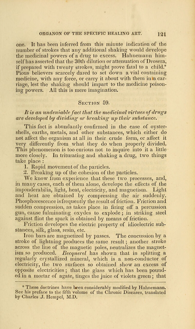 one. It has been inferred from this minute indication of the number of strokes that any additional shaking would develope the medicinal powers of a drug to excess. Hahnemann him- self has asserted that the 30th dilution or attenuation of Drosera, if prepared with twenty strokes, might prove fatal to a child* Pious believers scarcely dared to set down a vial containing medicine, with any force, or carry it about with them in m. car- riage, lest the shaking should impart to the medicine poison- ing powers. All this is mere imagination. Section 59. 7/ is an undeniable fact that the medicinal virtues of drugs are developed by dividing or breaking up their substance. This fact is abundantly confirmed in the case of oyster- shells, earths, metals, and other substances, which either do not affect the organism at all in their crude form, or affect it very differently from what they do when properly divided. This phenomenon is too curious not to inquire into it a little more closely. In triturating and shaking a drug, two things take place : 1. Rapid movement of the particles. 2. Breaking up of the cohesion of the particles. We know from experience that these two processes, and, in many cases, each of them alone, develope the effects of the imponderabilia, light, heat, electricity, and magnetism. Light and heat are obtained by compressing the air suddenly. Phosphorescence is frequently the result of friction. Friction and sudden compression, as takes place in firing off a percussion gun, cause fulminating oxydes to explode; in striking steel against flint the spark is obtained by means of friction. Friction developes the electric property of idioelectric sub- stances, silk, glass, resin, etc. Iron bars are magnetized by passes. The concussion by a stroke of lightning produces the same result; another stroke across the line of the magnetic poles, neutralizes the magnet- ism so produced. Becquerel has shown that in splitting a regularly crystallized mineral, which is a non-conductor of electricity, the two surfaces so obtained show an excess of opposite electricities ; that the glass which has been pound- ed in a mortar of agate, tinges the juice of violets green ; that * These doctrines have been considerably modified by Hahnemann. See his preface to the fifth volume of the Chronic Diseases, translated by Charles J. Hempel, M.D.