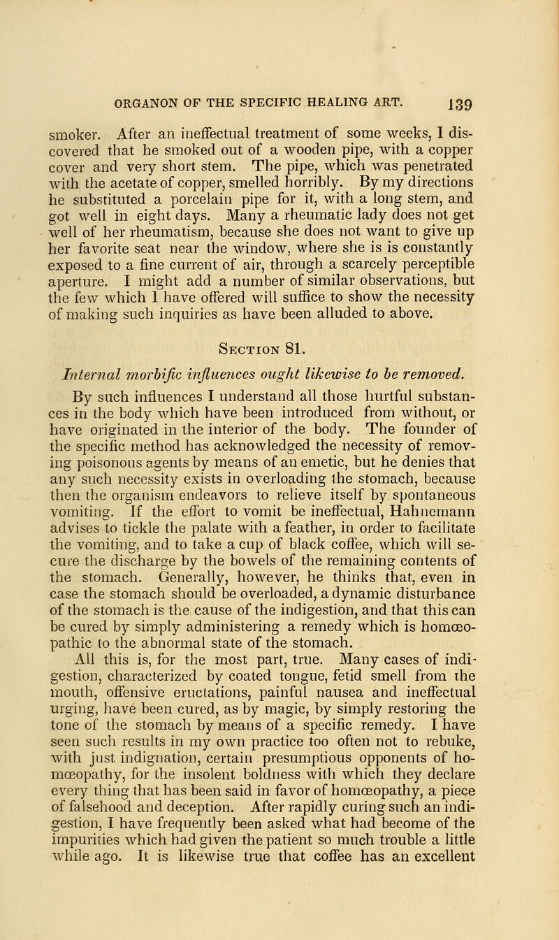 smoker. After an ineffectual treatment of some weeks, I dis- covered that he smoked out of a wooden pipe, with a copper cover and very short stem. The pipe, which was penetrated with the acetate of copper, smelled horribly. By my directions he substituted a porcelain pipe for it, with a long stem, and got well in eight days. Many a rheumatic lady does not get well of her rheumatism, because she does not want to give up her favorite seat near the window, where she is is constantly exposed to a fine current of air, through a scarcely perceptible aperture. I might add a number of similar observations, but the few which I have offered will suffice to show the necessity of making such inquiries as have been alluded to above. Section 81. Internal morbific influences ought likewise to be removed. By such influences I understand all those hurtful substan- ces in the body which have been introduced from without, or have originated in the interior of the body. The founder of the specific method has acknowledged the necessity of remov- ing poisonous agents by means of an emetic, but he denies that any such necessity exists in overloading the stomach, because then the organism endeavors to relieve itself by spontaneous vomiting. If the effort to vomit be ineffectual, Hahnemann advises to tickle the palate with a feather, in order to facilitate the vomiting, and to take a cup of black coffee, which will se- cure the discharge by the bowels of the remaining contents of the stomach. Generally, however, he thinks that, even in case the stomach should be overloaded, a dynamic disturbance of the stomach is the cause of the indigestion, and that this can be cured by simply administering a remedy which is homoeo- pathic to the abnormal state of the stomach. All this is, for the most part, true. Many cases of indi- gestion, characterized by coated tongue, fetid smell from the mouth, offensive eructations, painful nausea and ineffectual urging, have been cured, as by magic, by simply restoring the tone of the stomach by means of a specific remedy. I have seen such results in my own practice too often not to rebuke, with just indignation, certain presumptious opponents of ho- moeopathy, for the insolent boldness with which they declare every thing that has been said in favor of homoeopathy, a piece of falsehood and deception. After rapidly curing such an indi- gestion, I have frequently been asked what had become of the impurities which had given the patient so much trouble a little while ago. It is likewise true that coffee has an excellent