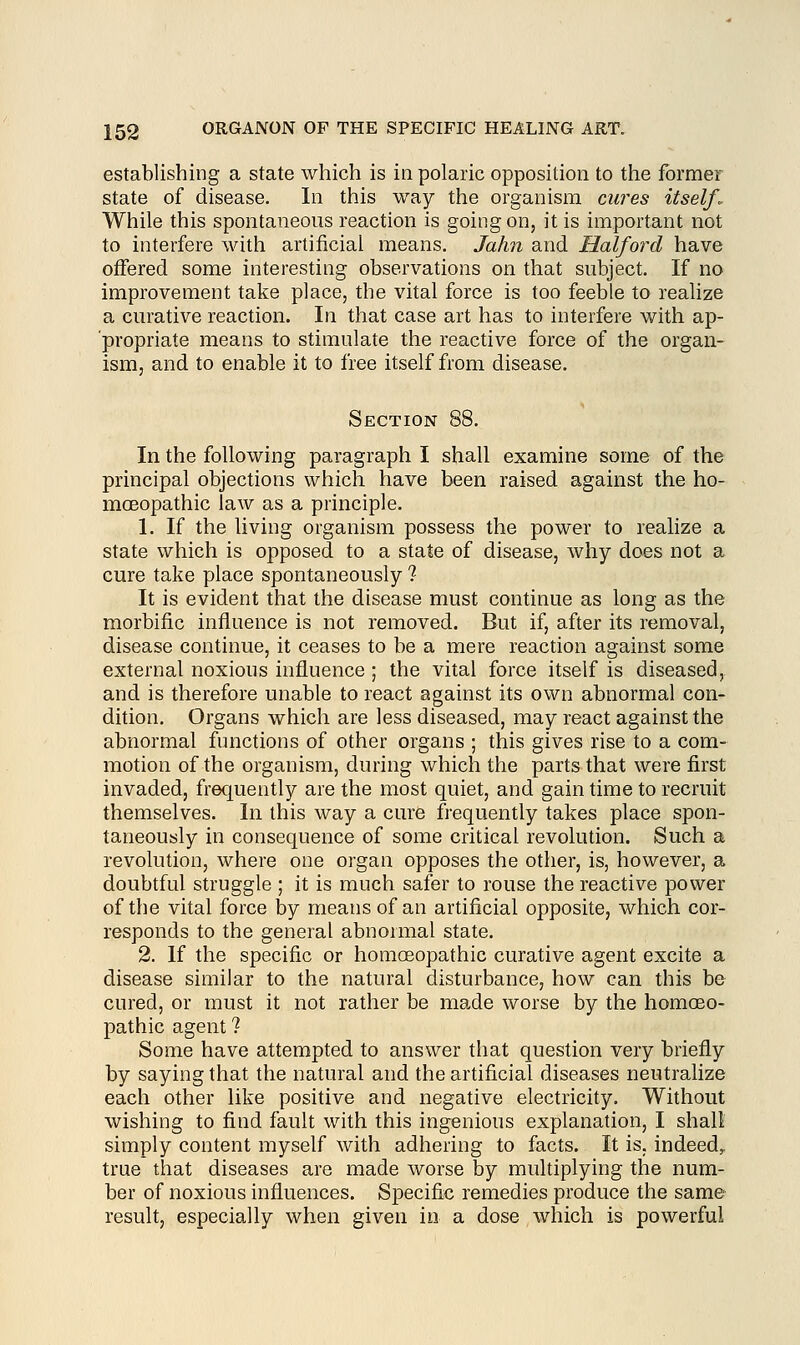 establishing a state which is in polaric opposition to the former state of disease. In this way the organism cures itself. While this spontaneous reaction is going on, it is important not to interfere with artificial means. Jahn and Half or d have offered some interesting observations on that subject. If no improvement take place, the vital force is too feeble to realize a curative reaction. In that case art has to interfere with ap- propriate means to stimulate the reactive force of the organ- ism, and to enable it to free itself from disease. Section 88. In the following paragraph I shall examine some of the principal objections which have been raised against the ho- moeopathic law as a principle. 1. If the living organism possess the power to realize a state which is opposed to a state of disease, why does not a cure take place spontaneously ? It is evident that the disease must continue as long as the morbific influence is not removed. But if, after its removal, disease continue, it ceases to be a mere reaction against some external noxious influence ; the vital force itself is diseased, and is therefore unable to react against its own abnormal con- dition. Organs which are less diseased, may react against the abnormal functions of other organs ; this gives rise to a com- motion of the organism, during which the parts that were first invaded, frequently are the most quiet, and gain time to recruit themselves. In this way a cure frequently takes place spon- taneously in consequence of some critical revolution. Such a revolution, where one organ opposes the other, is, however, a doubtful struggle ; it is much safer to rouse the reactive power of the vital force by means of an artificial opposite, which cor- responds to the general abnormal state. 2. If the specific or homoeopathic curative agent excite a disease similar to the natural disturbance, how can this be cured, or must it not rather be made worse by the homoeo- pathic agent ? Some have attempted to answer that question very briefly by saying that the natural and the artificial diseases neutralize each other like positive and negative electricity. Without wishing to find fault with this ingenious explanation, I shall simply content myself with adhering to facts. It is. indeed, true that diseases are made worse by multiplying the num- ber of noxious influences. Specific remedies produce the same result, especially when given in a dose which is powerful