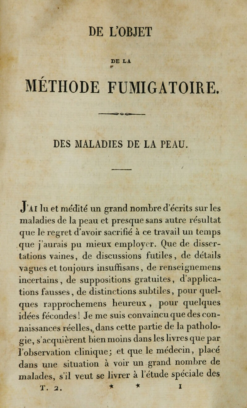 DE L'OBJET MÉTHODE FUMIGATOIRE. DES MALADIES DE LA PEAU. J'AI lu et médité un grand nombre d'écrits sur les maladies de la peau et presque sans autre résultat que le regret d'avoir sacrifié à ce travail un temps que j'aurais pu mieux employer. Que de disser- tations vaines, de discussions futiles, de détails vagues et toujours insufnsans, de renseignemens incertains, de suppositions gratuites, d'applica- tions fausses, de distinctions subtiles, pour quel- ques rapprochemens heureux , pour quelques idées fécondes! Je me suis convaincu que des con- naissances réelles,, dans cette partie de la patholo- gie, s'acquièrent bien moins dans les livres que par l'observation clinique; et que le médecin, placé dans une situation à voir un grand nombre de malades, s'il veut se livrer à l'étude spéciale des T. 2. * * l