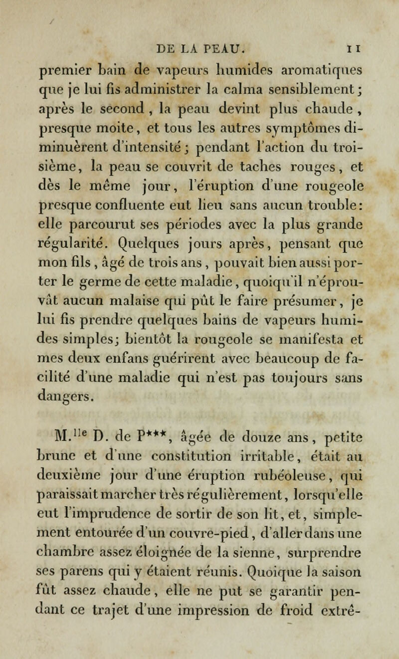 premier bain de vapeurs humides aromatiques que je lui fis administrer la calma sensiblement; après le second , la peau devint plus chaude , presque moite, et tous les autres symptômes di- minuèrent d'intensité ; pendant l'action du troi- sième, la peau se couvrit de taches rouges, et dès le même jour, l'éruption d'une rougeole presque confluente eut lieu sans aucun trouble : elle parcourut ses périodes avec la plus grande régularité. Quelques jours après, pensant que mon fils , âgé de trois ans, pouvait bien aussi por- ter le germe de cette maladie, quoiqu'il n'éprou- vât aucun malaise qui pût le faire présumer, je lui fis prendre quelques bains de vapeurs humi- des simples; bientôt la rougeole se manifesta et mes deux enfans guérirent avec beaucoup de fa- cilité d'une maladie qui n'est pas toujours sans dangers. M.1Ie D. de P***, âgée de douze ans, petite brune et d'une constitution irritable, était au deuxième jour d'une éruption rubéoleuse, qui paraissait marcher très régulièrement, lorsqu'elle eut l'imprudence de sortir de son lit, et, simple- ment entourée d'un couvre-pied, d'aller dans une chambre assez éloignée de la sienne, surprendre ses parens qui y étaient réunis. Quoique la saison fût assez chaude, elle ne put se garantir pen- dant ce trajet d'une impression de froid extrê-