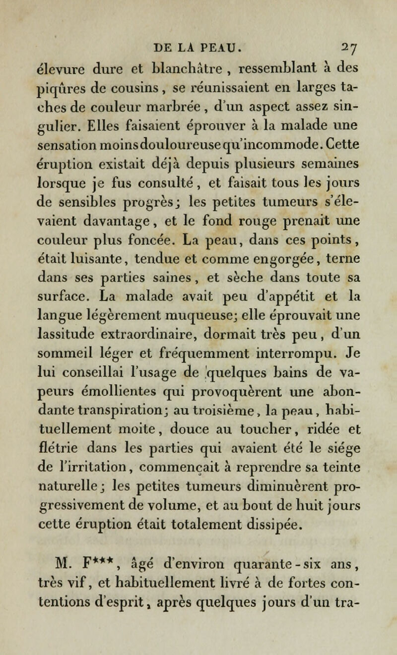 élevure dure et blanchâtre , ressemblant à des piqûres de cousins, se réunissaient en larges ta- ches de couleur marbrée, d'un aspect assez sin- gulier. Elles faisaient éprouver à la malade une sensation moins douloureuse qu'incommode. Cette éruption existait déjà depuis plusieurs semaines lorsque je fus consulté , et faisait tous les jours de sensibles progrès; les petites tumeurs s'éle- vaient davantage, et le fond rouge prenait une couleur plus foncée. La peau, dans ces points, était luisante, tendue et comme engorgée, terne dans ses parties saines, et sèche dans toute sa surface. La malade avait peu d'appétit et la langue légèrement muqueuse; elle éprouvait une lassitude extraordinaire, dormait très peu, d'un sommeil léger et fréquemment interrompu. Je lui conseillai l'usage de quelques bains de va- peurs émollientes qui provoquèrent une abon- dante transpiration; au troisième, la peau, habi- tuellement moite, douce au toucher, ridée et flétrie dans les parties qui avaient été le siège de l'irritation, commençait à reprendre sa teinte naturelle ; les petites tumeurs diminuèrent pro- gressivement de volume, et au bout de huit jours cette éruption était totalement dissipée. M. F***, âgé d'environ quarante - six ans , très vif, et habituellement livré à de fortes con- tentions d'esprit, après quelques j ours d'un tra-