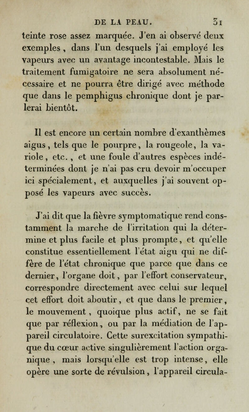 teinte rose assez marquée. J'en ai observé deux exemples , dans l'un desquels j'ai employé les vapeurs avec un avantage incontestable. Mais le traitement fumigatoire ne sera absolument né- cessaire et ne pourra être dirigé avec méthode que dans le pemphigus chronique dont je par- lerai bientôt. Il est encore un certain nombre d'exanthèmes aigus, tels que le pourpre, la rougeole, la va- riole, etc. , et une foule d'autres espèces indé- terminées dont je n'ai pas cru devoir moccuper ici spécialement, et auxquelles j'ai souvent op- posé les vapeurs avec succès. J'ai dit que la fièvre symptomatique rend cons- tamment la marche de l'irritation qui la déter- mine et plus facile et plus prompte, et qu'elle constitue essentiellement l'état aigu qui ne dif- fère de l'état chronique que parce que dans ce dernier, l'organe doit, par l'effort conservateur, correspondre directement avec celui sur lequel cet effort doit aboutir, et que dans le premier, le mouvement, quoique plus actif, ne se fait que par réflexion, ou par la médiation de l'ap- pareil circulatoire. Cette surexcitation sympathi- que du cœur active singulièrement l'action orga- nique , mais lorsqu'elle est trop intense, elle opère une sorte de révulsion, l'appareil circula-