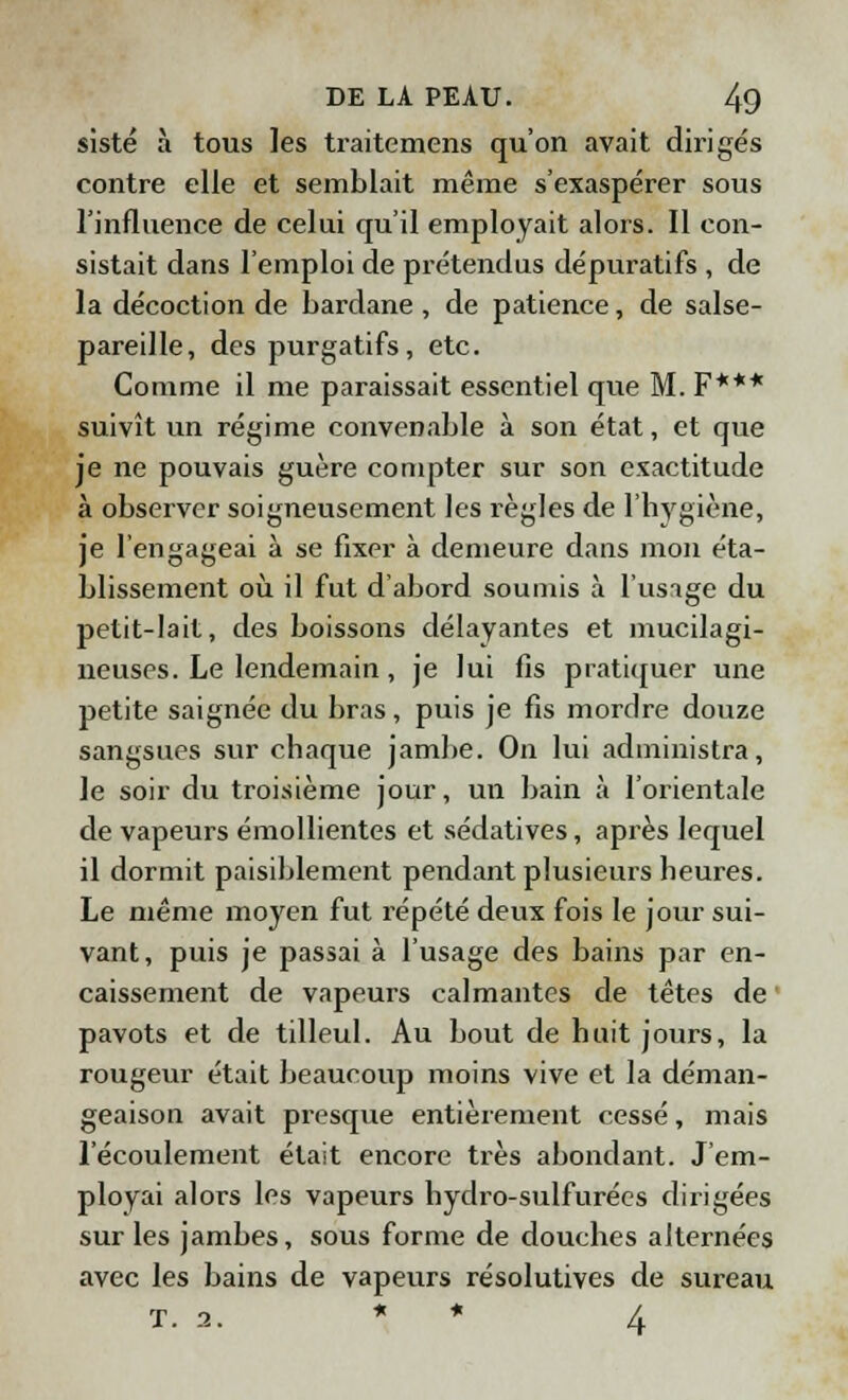 sisté à tous les traitemens qu'on avait dirigés contre elle et semblait même s'exaspérer sous l'influence de celui qu'il employait alors. Il con- sistait dans l'emploi de prétendus dépuratifs , de la décoction de bardane, de patience, de salse- pareille, des purgatifs, etc. Comme il me paraissait essentiel que M. F*** suivît un régime convenable à son état, et que je ne pouvais guère compter sur son exactitude à observer soigneusement les règles de l'hygiène, je l'engageai à se fixer à demeure dans mon éta- blissement où il fut d'abord soumis à l'usage du petit-lait, des boissons délayantes et mucilagi- neuses. Le lendemain, je lui fis pratiquer une petite saignée du bras, puis je fis mordre douze sangsues sur chaque jambe. On lui administra, le soir du troisième jour, un bain à l'orientale de vapeurs émollientes et sédatives, après lequel il dormit paisiblement pendant plusieurs heures. Le même moyen fut répété deux fois le jour sui- vant, puis je passai à l'usage des bains par en- caissement de vapeurs calmantes de têtes de pavots et de tilleul. Au bout de huit jours, la rougeur était beaucoup moins vive et la déman- geaison avait presque entièrement cessé, mais l'écoulement était encore très abondant. J'em- ployai alors les vapeurs hydro-sulfurées dirigées sur les jambes, sous forme de douches alternées avec les bains de vapeurs résolutives de sureau T. 2. * * 4