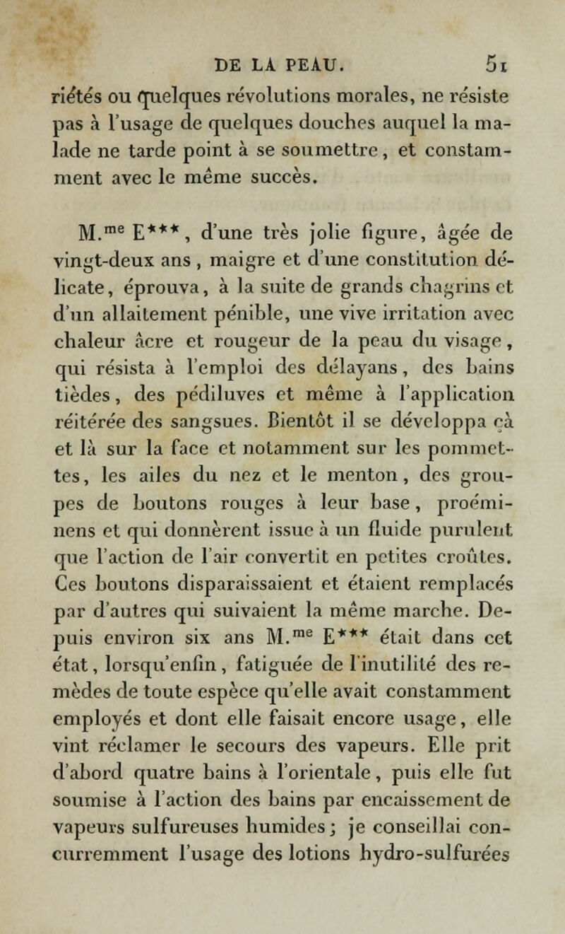 riétés ou quelques révolutions morales, ne résiste pas à l'usage de quelques douches auquel la ma- lade ne tarde point à se soumettre , et constam- ment avec le même succès. M.me E***, d'une très jolie figure, âgée de vingt-deux ans , maigre et d'une constitution dé- licate, éprouva, à la suite de grands chagrins et d'un allaitement pénible, une vive irritation avec chaleur acre et rougeur de la peau du visage, qui résista à l'emploi des délayans, des bains tièdes, des pédiluves et même à l'application réitérée des sangsues. Bientôt il se développa cà et là sur la face et notamment sur les pommet- tes , les ailes du nez et le menton, des grou- pes de boutons rouges à leur base, proémi- nens et qui donnèrent issue à un fluide purulent que l'action de l'air convertit en petites croûtes. Ces boutons disparaissaient et étaient remplacés par d'autres qui suivaient la même marche. De- puis environ six ans M.me E*** était dans cet état, lorsqu'enfin, fatiguée de l'inutilité des re- mèdes de toute espèce qu'elle avait constamment employés et dont elle faisait encore usage, elle vint réclamer le secours des vapeurs. Elle prit d'abord quatre bains à l'orientale, puis elle fut soumise à l'action des bains par encaissement de vapeurs sulfureuses humides; je conseillai con- curremment l'usage des lotions hydro-sulfurées