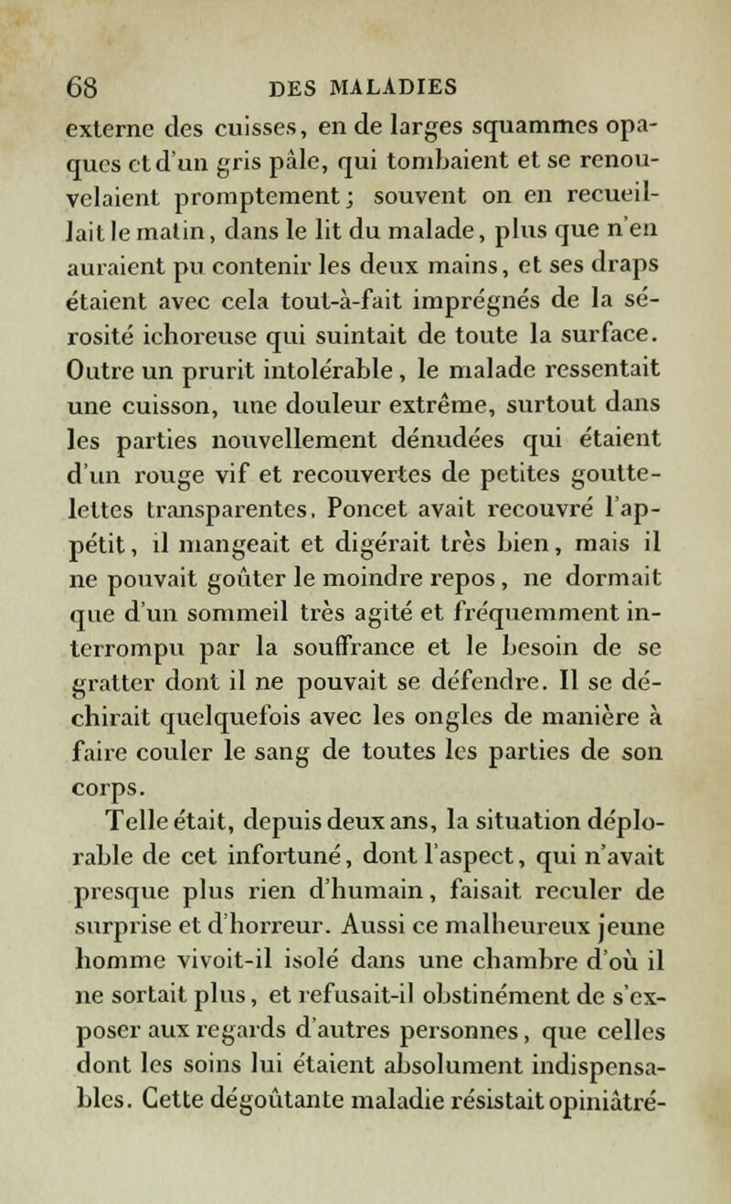 externe des cuisses, en de larges squamrnes opa- ques et d'un gris pâle, qui tombaient et se renou- velaient promptement; souvent on en recueil- lait le matin, dans le lit du malade, plus que n'en auraient pu contenir les deux mains, et ses draps étaient avec cela tout-à-fait imprégnés de la sé- rosité ichoreuse qui suintait de toute la surface. Outre un prurit intolérable, le malade ressentait une cuisson, une douleur extrême, surtout dans les parties nouvellement dénudées qui étaient d'un rouge vif et recouvertes de petites goutte- lettes transparentes, Poucet avait recouvré l'ap- pétit, il mangeait et digérait très bien, mais il ne pouvait goûter le moindre repos, ne dormait que d'un sommeil très agité et fréquemment in- terrompu par la souffrance et le besoin de se gratter dont il ne pouvait se défendre. Il se dé- chirait quelquefois avec les ongles de manière à faire couler le sang de toutes les parties de son corps. Telle était, depuis deux ans, la situation déplo- rable de cet infortuné, dont l'aspect, qui n'avait presque plus rien d'humain, faisait reculer de surprise et d'horreur. Aussi ce malbeureux jeune homme vivoit-il isolé dans une chambre d'où il ne sortait plus, et refusait-il obstinément de s'ex- poser aux regards d'autres personnes, que celles dont les soins lui étaient absolument indispensa- bles. Cette dégoûtante maladie résistait opiniâtre-