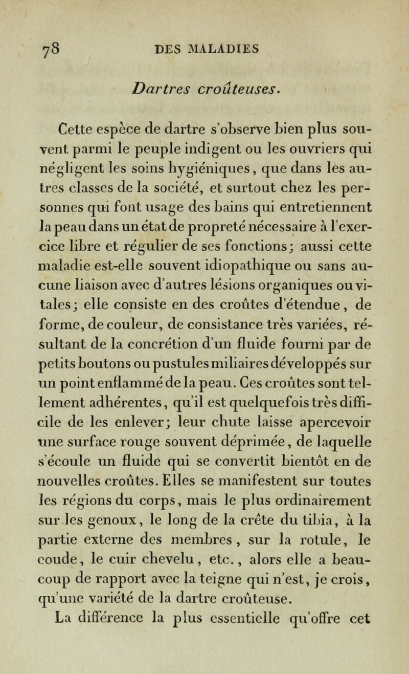 Dartres croûteuses. Cette espèce de dartre s'observe bien plus sou- vent parmi le peuple indigent ou les ouvriers qui négligent les soins hygiéniques, que dans les au- tres classes de la société, et surtout chez les per- sonnes qui font usage des bains qui entretiennent la peau dans un état de propreté nécessaire à l'exer- cice libre et régulier de ses fonctions; aussi cette maladie est-elle souvent idiopathique ou sans au- cune liaison avec d'autres lésions organiques ou vi- tales; elle consiste en des croûtes d'étendue, de forme, de couleur, de consistance très variées, ré- sultant de la concrétion d'un fluide fourni par de petits boutons ou pustules miliaires développés sur un point enflammé de la peau. Ces croûtes sont tel- lement adhérentes, qu'il est quelquefois très diffi- cile de les enlever; leur chute laisse apercevoir une surface rouge souvent déprimée, de laquelle s'écoule un fluide qui se convertit bientôt en de nouvelles croûtes. Elles se manifestent sur toutes les régions du corps, mais le plus ordinairement sur les genoux, le long de la crête du tibia, à la partie externe des membres, sur la rotule, le coude, le cuir chevelu, etc., alors elle a beau- coup de rapport avec la teigne qui n'est, je crois, qu'une variété de la dartre croûteuse. La différence la plus essentielle qu'offre cet