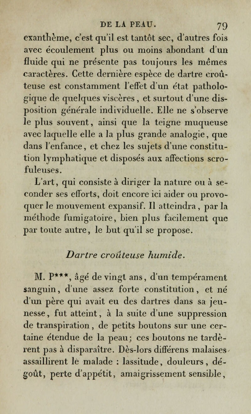 exanthème, c'est qu'il est tantôt sec, d'autres fois avec écoulement plus ou moins abondant d'un fluide qui ne présente pas toujours les mêmes caractères. Cette dernière espèce de dartre croû- teuse est constamment l'effet d'un état patholo- gique de quelques viscères, et surtout d'une dis- position générale individuelle. Elle ne s'observe le plus souvent, ainsi que la teigne muqueuse avec laquelle elle a la plus grande analogie, que dans l'enfance, et chez les sujets d'une constitu- tion lymphatique et disposés aux affections scro- fuleuses. L'art, qui consiste à diriger la nature ou à se- conder ses efforts, doit encore ici aider ou provo- quer le mouvement expansif. Il atteindra, par la méthode fumigatoire, bien plus facilement que par toute autre, le but qu'il se propose. Dartre croitteuse humide. M. P***, âgé de vingt ans, d'un tempérament sanguin, d'une assez forte constitution, et né d'un père qui avait eu des dartres dans sa jeu- nesse, fut atteint, à la suite d'une suppression de transpiration, de petits boutons sur une cer- taine étendue de la peau; ces boutons ne tardè- rent pas à disparaître. Dès-lors différens malaises assaillirent le malade : lassitude, douleurs, dé- goût, perte d'appétit, amaigrissement sensible,