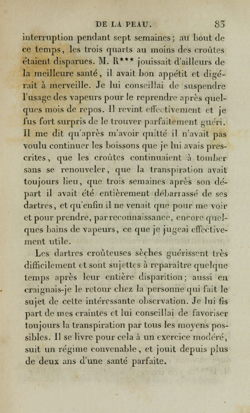 interruption pendant sept semaines ; au bout de ce temps, les trois quarts au moins des croûtes étaient disparues. M. R*** jouissait d'ailleurs de la meilleure santé, il avait bon appétit et digé- rait à merveille. Je lui conseillai de suspendre l'usage des vapeurs pour le reprendre après quel- ques mois de repos. Il revint effe< tivement et je fus fort surpris de le trouver parfaitement guéri. Il me dit qu'après m'avoir quitté il n'avait pas voulu continuer les boissons que je lui avais pres- crites , que les croûtes continuaient à tomber sans se renouveler, que la transpiration avait toujours lieu, que trois semaines après son dé- part il avait été entièrement débarrassé de ses dartres, et qu'enfin il ne venait que pour me voir et pour prendre, par reconnaissance, encore quel- ques bains de vapeurs, ce que je jugeai effective- ment utile. Les dartres croûleuses sècbes guérissent dès difficilement et sont sujettes à reparaître quelque temps après leur entière disparition; aussi en craignais-je le retour cbez la personne qui fait le sujet de celte intéressante observation. Je lui fis part de mes craintes et lui conseillai de favoriser toujours la transpiration par tous les moyens pos- sibles. Il se livre pour cela à un exercice modéré, suit un régime convenable, et jouit depuis plus de deux ans d'une santé parfaite.