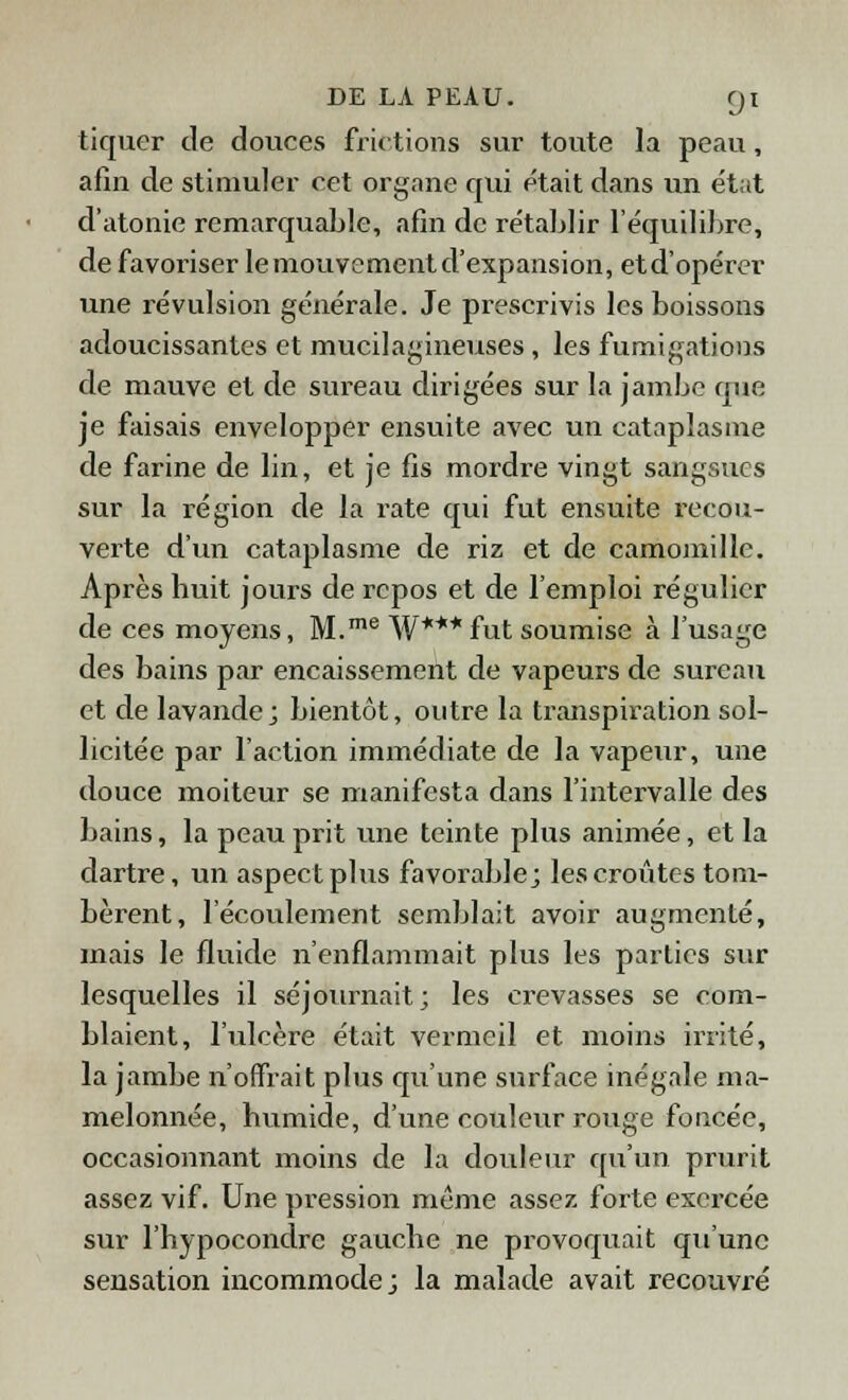 tiquer de douces frictions sur toute la peau, afin de stimuler cet organe qui était dans un état d'atonie remarquable, afin de rétablir l'équilibre, de favoriser lemouvementd'expansion, etd'opérer une révulsion générale. Je prescrivis les boissons adoucissantes et mucilagineuses , les fumigations de mauve et de sureau dirigées sur la jambe que je faisais envelopper ensuite avec un cataplasme de farine de lin, et je fis mordre vingt sangsues sur la région de la rate qui fut ensuite recou- verte d'un cataplasme de riz et de camomille. Après huit jours de repos et de l'emploi régulier de ces moyens, M.me W***fut soumise à l'usage des bains par encaissement de vapeurs de sureau et de lavande; bientôt, outre la transpiration sol- licitée par l'action immédiate de la vapeur, une douce moiteur se manifesta dans l'intervalle des bains, la peau prit une teinte plus animée, et la dartre, un aspect plus favorable; les croûtes tom- bèrent, l'écoulement semblait avoir augmenté, mais le fluide n'enflammait plus les parties sur lesquelles il séjournait; les crevasses se com- blaient, l'ulcère était vermeil et moins irrité, la jambe n'offrait plus qu'une surface inégale ma- melonnée, humide, d'une couleur rouge foncée, occasionnant moins de la douleur qu'un prurit assez vif. Une pression même assez forte exercée sur l'hypocondre gauche ne provoquait qu'une sensation incommode; la malade avait recouvré