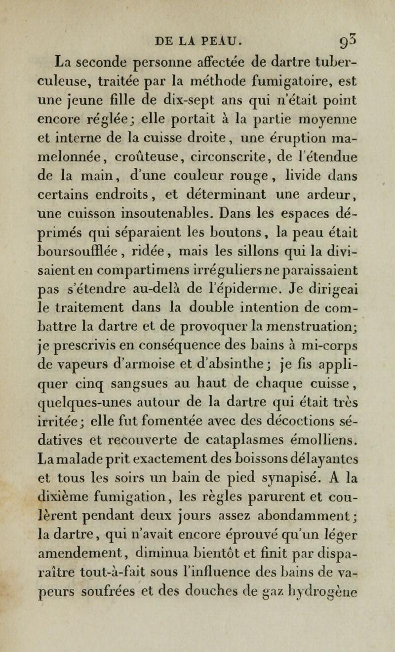 La seconde personne affectée de dartre tuber- culeuse, traitée par la méthode fumigatoire, est une jeune fille de dix-sept ans qui n'était point encore réglée; elle portait à la partie moyenne et interne de la cuisse droite, une éruption ma- melonnée, croùteuse, circonscrite, de l'étendue de la main, d'une couleur rouge, livide dans certains endroits, et déterminant une ardeur, une cuisson insoutenables. Dans les espaces dé- primés qui séparaient les boutons, la peau était boursoulïlée , ridée, mais les sillons qui la divi- saient en compartimens irréguliers ne paraissaient pas s'étendre au-delà de l'épidermc. Je dirigeai le traitement dans la double intention de com- battre la dartre et de provoquer la menstruation; je prescrivis en conséquence des bains à mi-corps de vapeurs d'armoise et d'absinthe ; je fis appli- quer cinq sangsues au haut de chaque cuisse, quelques-unes autour de la dartre qui était très irritée ; elle fut fomentée avec des décoctions sé- datives et recouverte de cataplasmes émollicns. La malade prit exactement des boissons délayantes et tous les soirs un bain de pied synapisé. A la dixième fumigation, les règles parurent et cou- lèrent pendant deux jours assez abondamment; la dartre, qui n'avait encore éprouvé qu'un léger amendement, diminua bientôt et finit par dispa- raître tout-à-fait sous l'influence des bains de va- peurs soufrées et des douches de gaz hydrogène