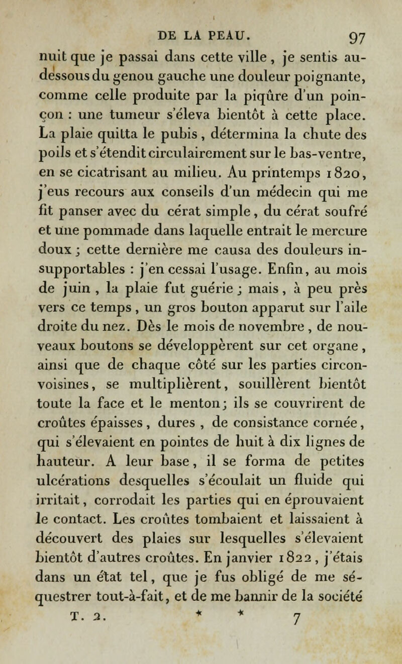 nuit que je passai dans cette ville , je sentis au- dessous du genou gauche une douleur poignante, comme celle produite par la piqûre d'un poin- çon : une tumeur s'éleva bientôt à cette place. La plaie quitta le pubis , détermina la chute des poils et s'étendit circulairement sur le bas-ventre, en se cicatrisant au milieu. Au printemps 1820, j'eus recours aux conseils d'un médecin qui me fit panser avec du cérat simple, du cérat soufré et une pommade dans laquelle entrait le mercure doux ; cette dernière me causa des douleurs in- supportables : j'en cessai l'usage. Enfin, au mois de juin , la plaie fut guérie ; mais, à peu près vers ce temps , un gros bouton apparut sur l'aile droite du nez. Dès le mois de novembre , de nou- veaux boutons se développèrent sur cet organe, ainsi que de chaque côté sur les parties circon- voisines, se multiplièrent, souillèrent bientôt toute la face et le menton; ils se couvrirent de croûtes épaisses, dures , de consistance cornée, qui s'élevaient en pointes de huit à dix lignes de hauteur. A leur base, il se forma de petites ulcérations desquelles s'écoulait un fluide qui irritait, corrodait les parties qui en éprouvaient le contact. Les croûtes tombaient et laissaient à découvert des plaies sur lesquelles s'élevaient bientôt d'autres croûtes. En janvier 1822 , j'étais dans un état tel, que je fus obligé de me sé- questrer tout-à-fait, et de me bannir de la société T. 3. * * 7