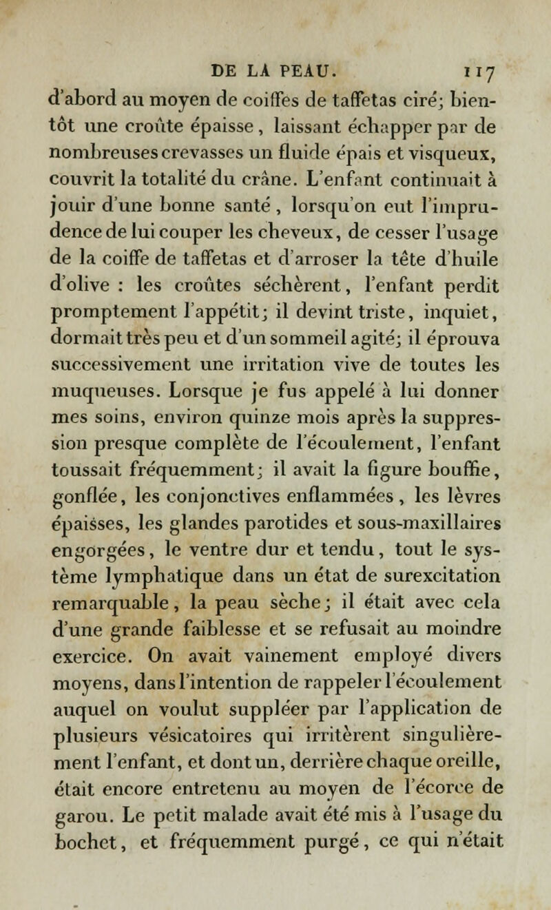 d'abord au moyen de coiffes de taffetas ciré; bien- tôt une croûte épaisse , laissant échapper par de nombreuses crevasses un fluide épais et visqueux, couvrit la totalité du crâne. L'enfant continuait à jouir d'une bonne santé , lorsqu'on eut l'impru- dence de lui couper les cheveux, de cesser l'usage de la coiffe de taffetas et d'arroser la tête d'huile d'olive : les croûtes séchèrent, l'enfant perdit promptement l'appétit; il devint triste, inquiet, dormait très peu et d'un sommeil agité; il éprouva successivement une irritation vive de toutes les muqueuses. Lorsque je fus appelé à lui donner mes soins, environ quinze mois après la suppres- sion presque complète de l'écoulement, l'enfant toussait fréquemment; il avait la figure bouffie, gonflée, les conjonctives enflammées, les lèvres épaisses, les glandes parotides et sous-maxillaires engorgées, le ventre dur et tendu, tout le sys- tème lymphatique dans un état de surexcitation remarquable, la peau sèche ; il était avec cela d'une grande faiblesse et se refusait au moindre exercice. On avait vainement employé divers moyens, dans l'intention de rappeler l'écoulement auquel on voulut suppléer par l'application de plusieurs vésicatoires qui irritèrent singulière- ment l'enfant, et dont un, derrière chaque oreille, était encore entretenu au moyen de l'écorce de garou. Le petit malade avait été mis à l'usage du bochet, et fréquemment purgé, ce qui n'était