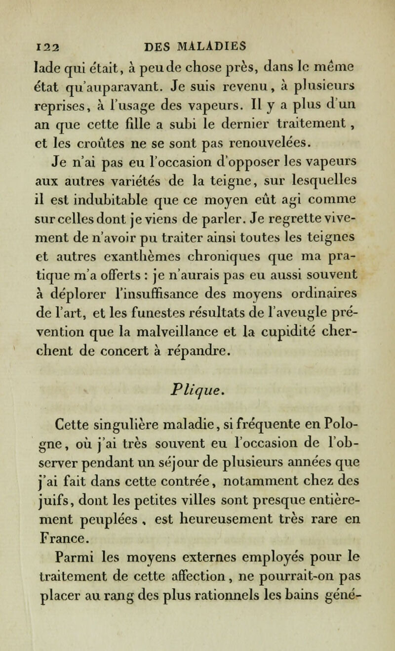 Jade qui était, à peu de chose près, dans le même état qu'auparavant. Je suis revenu, à plusieurs reprises, à l'usage des vapeurs. Il y a plus d'un an que cette fille a subi le dernier traitement, et les croûtes ne se sont pas renouvelées. Je n'ai pas eu l'occasion d'opposer les vapeurs aux autres variétés de la teigne, sur lesquelles il est indubitable que ce moyen eût agi comme sur celles dont je viens de parler. Je regrette vive- ment de n'avoir pu traiter ainsi toutes les teignes et autres exanthèmes chroniques que ma pra- tique m'a offerts : je n'aurais pas eu aussi souvent à déplorer l'insuffisance des moyens ordinaires de l'art, et les funestes résultats de l'aveugle pré- vention que la malveillance et la cupidité cher- chent de concert à répandre. P ligue. Cette singulière maladie, si fréquente en Polo- gne , où j'ai très souvent eu l'occasion de l'ob- server pendant un séjour de plusieurs années que j'ai fait dans cette contrée, notamment chez des juifs, dont les petites villes sont presque entière- ment peuplées , est heureusement très rare en France. Parmi les moyens externes employés pour le traitement de cette affection, ne pourrait-on pas placer au rang des plus rationnels les bains gêné-