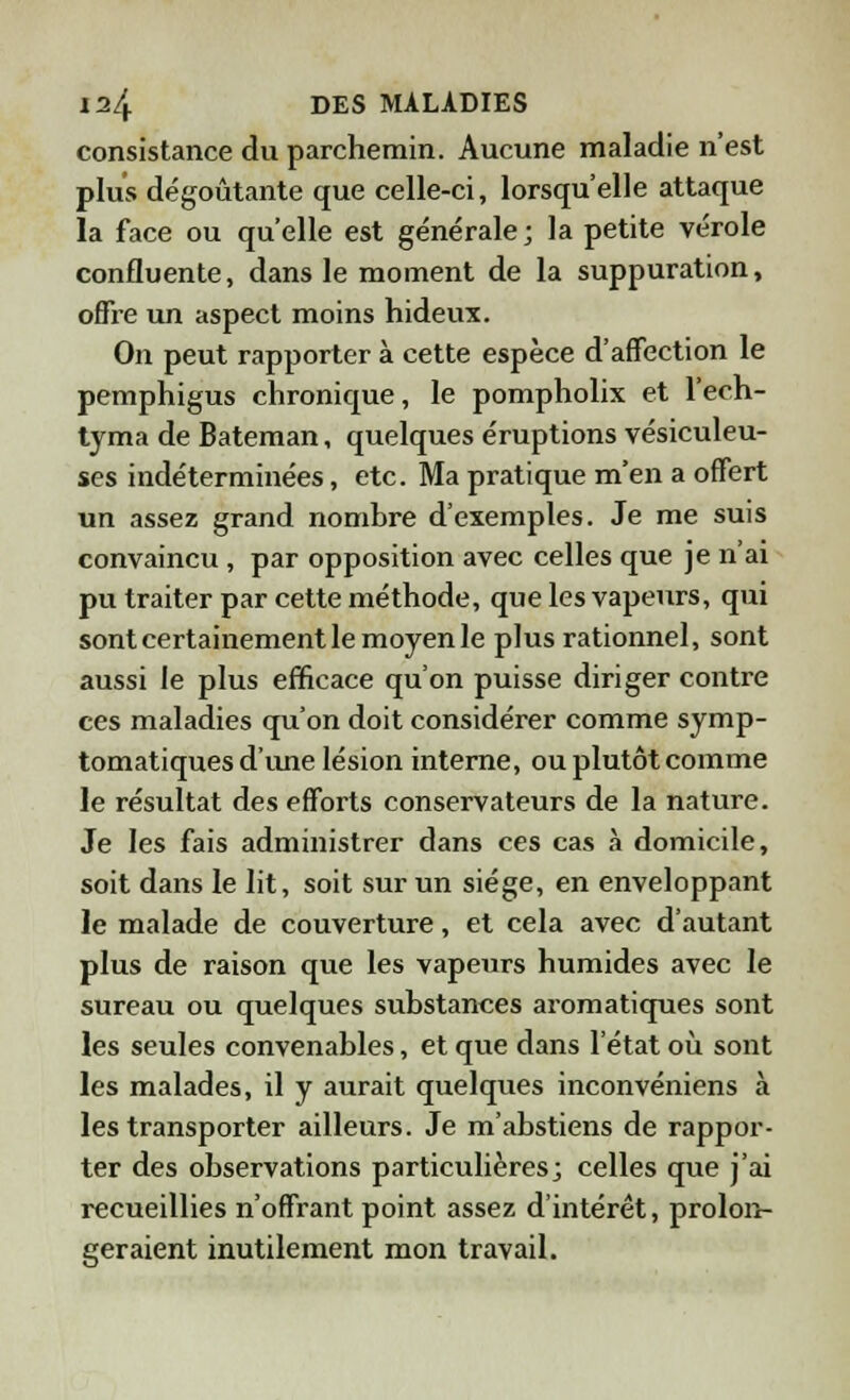 consistance du parchemin. Aucune maladie n'est plus dégoûtante que celle-ci, lorsqu'elle attaque la face ou qu'elle est générale; la petite vérole confluente, dans le moment de la suppuration, offre un aspect moins hideux. On peut rapporter à cette espèce d'affection le pemphigus chronique, le pompholix et l'ech- tyma de Bateman, quelques éruptions vésiculeu- ses indéterminées, etc. Ma pratique m'en a offert un assez grand nombre d'exemples. Je me suis convaincu, par opposition avec celles que je n'ai pu traiter par cette méthode, que les vapeurs, qui sont certainement le moyen le plus rationnel, sont aussi le plus efficace qu'on puisse diriger contre ces maladies qu'on doit considérer comme symp- tomatiques d'une lésion interne, ou plutôt comme le résultat des efforts conservateurs de la nature. Je les fais administrer dans ces cas à domicile, soit dans le lit, soit sur un siège, en enveloppant le malade de couverture, et cela avec d'autant plus de raison que les vapeurs humides avec le sureau ou quelques substances aromatiques sont les seules convenables, et que dans l'état où sont les malades, il y aurait quelques inconvéniens à les transporter ailleurs. Je m'abstiens de rappor- ter des observations particulières; celles que j'ai recueillies n'offrant point assez d'intérêt, prolon- geraient inutilement mon travail.