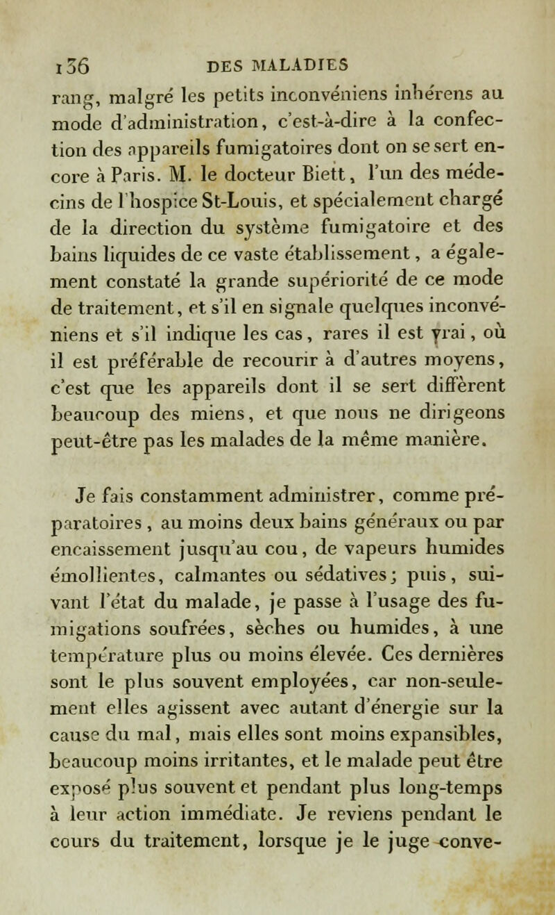 rang, malgré les petits inconvéniens inhe'rens au mode d'administration, c'est-à-dire à la confec- tion des appareils fumigatoires dont on se sert en- core à Paris. M. le docteur Biett, l'un des méde- cins de l'hospice St-Louis, et spécialement chargé de la direction du système fumigatoire et des hains liquides de ce vaste établissement, a égale- ment constaté la grande supériorité de ce mode de traitement, et s'il en signale quelques inconvé- niens et s'il indique les cas, rares il est vrai, où il est préférable de recourir à d'autres moyens, c'est que les appareils dont il se sert diffèrent beaucoup des miens, et que nous ne dirigeons peut-être pas les malades de la même manière. Je fais constamment administrer, comme pré- paratoires , au moins deux bains généraux ou par encaissement jusqu'au cou, de vapeurs humides émollientes, calmantes ou sédatives; puis, sui- vant l'état du malade, je passe à l'usage des fu- migations soufrées, sèches ou humides, à une température plus ou moins élevée. Ces dernières sont le plus souvent employées, car non-seule- ment elles agissent avec autant d'énergie sur la cause du mal, mais elles sont moins expansibles, beaucoup moins irritantes, et le malade peut être exposé p]us souvent et pendant plus long-temps à leur action immédiate. Je reviens pendant le cours du traitement, lorsque je le juge <;onve-