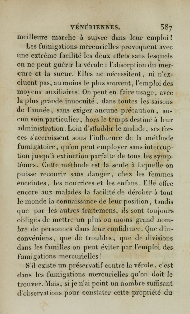 meilleure marche à suivre dans leur emploi ? Les fumigations mercurielles provoquent avec une extrême facilité les deux effets sans lesquels on ne peut guérir la vérole : l'absorption du mer- cure et la sueur. Elles ne nécessitent, ni n'ex- cluent pas, au moins le plus souvent, l'emploi des moyens auxiliaires. On peut en faire usage, avec la plus grande innocuité , dans toutes les saisons de l'année, sans exiger aucune précaution, au- cun soin particulier, hors le temps destiné à leur administration. Loin d'affaiblir le malade, ses for- ces s'accroissent sous l'influence de la méthode fumigaloire, qu'on peut employer sans interrup- tion jusqu'à extinction parfaite de tous les symp- tômes. Cette méthode est la seule à laquelle on puisse recourir sans danger, chez les femmes enceintes, les nourrices et les enfans. Elle offre encore aux malades la facilité de dérober à tout le monde la connaissance de leur position , tandis que par les autres traitemens, ils sont toujours obligés de mettre un plus ou moins grand nom- bre de personnes dans leur confidence. Que d'in- convéniens, que de troubles, que de divisions dans les familles on peut éviter par l'emploi des fumigations mercurielles! S'il existe un préservatif contre la vérole, c'est dans les fumigations mercurielles qu'on doit le trouver. Mais, si je n'ai point un nombre suffisant d'observations pour constater cette propriété du