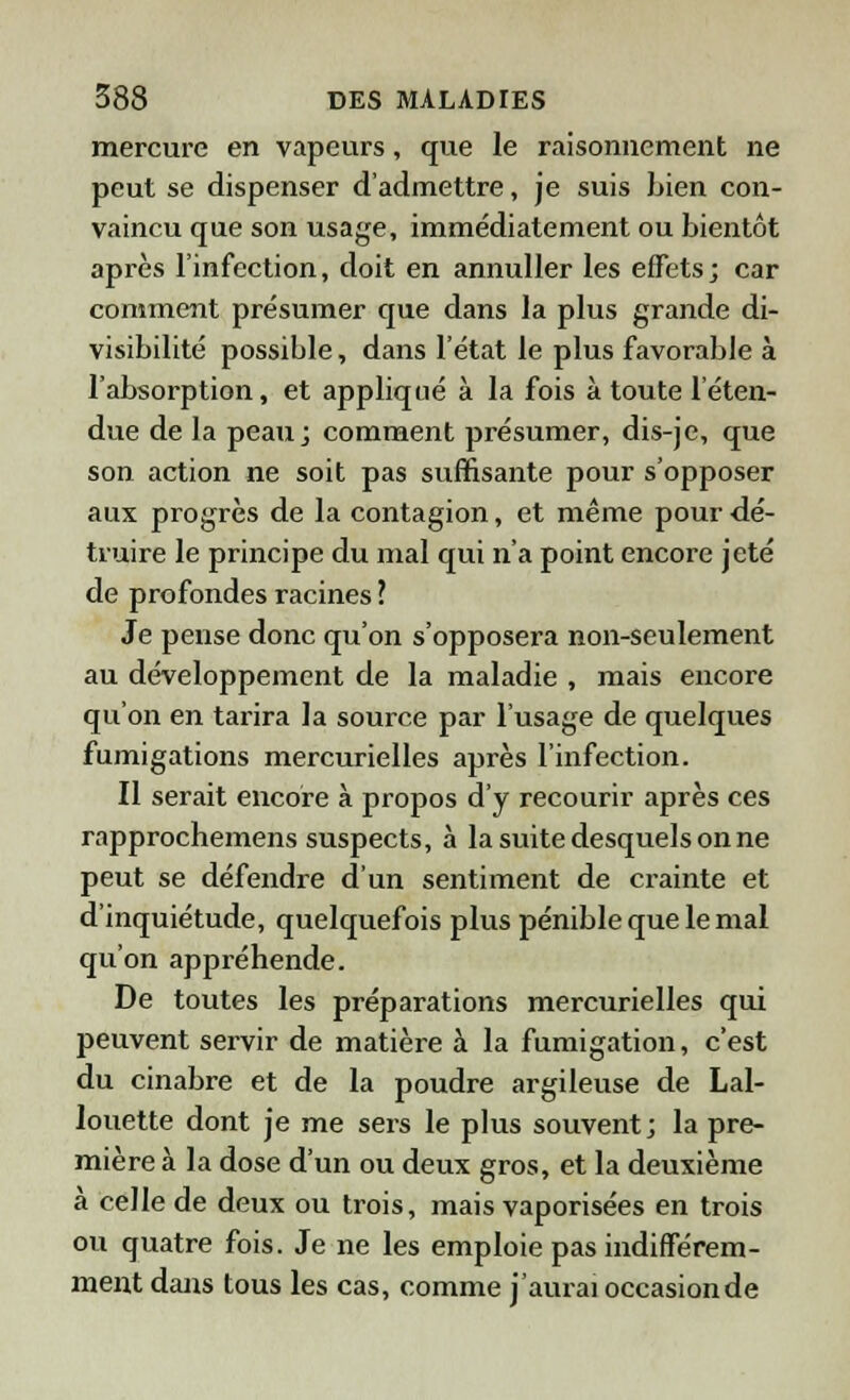 mercure en vapeurs, que le raisonnement ne peut se dispenser d'admettre, je suis bien con- vaincu que son usage, immédiatement ou bientôt après l'infection, doit en annuller les effets; car comment présumer que dans la plus grande di- visibilité possible, dans l'état le plus favorable à l'absorption, et appliqué à la fois à toute l'éten- due de la peau; comment présumer, dis-je, que son action ne soit pas suffisante pour s'opposer aux progrès de la contagion, et même pour dé- truire le principe du mal qui n'a point encore jeté de profondes racines l Je pense donc qu'on s'opposera non-seulement au développement de la maladie , mais encore qu'on en tarira la source par l'usage de quelques fumigations mercurielles après l'infection. Il serait encore à propos d'y recourir après ces rapprochemens suspects, à la suite desquels on ne peut se défendre d'un sentiment de crainte et d'inquiétude, quelquefois plus pénible que le mal qu'on appréhende. De toutes les préparations mercurielles qui peuvent servir de matière à la fumigation, c'est du cinabre et de la poudre argileuse de Lal- louette dont je me sers le plus souvent; la pre- mière à la dose d'un ou deux gros, et la deuxième a celle de deux ou trois, mais vaporisées en trois ou quatre fois. Je ne les emploie pas indifférem- ment dans tous les cas, comme j'aurai occasionde