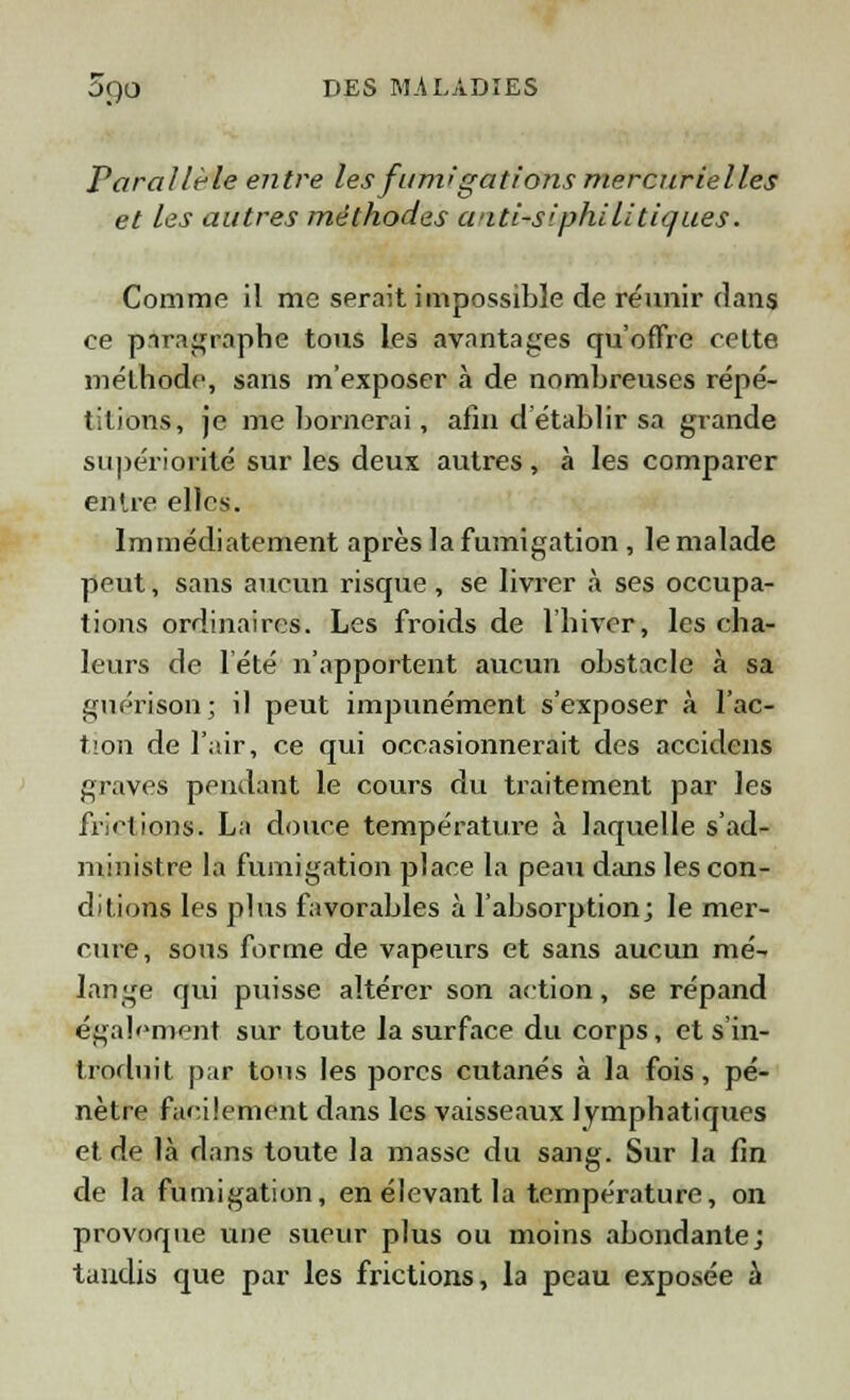 Parallèle entre les fumigations mercurielles et les autres méthodes witi-S'philitiques. Comme il me serait impossible de réunir dans ce pnragraphe tous les avantages qu'offre cette méthode, sans m'exposer «à de nombreuses répé- titions, je me bornerai, afin d'établir sa grande supériorité sur les deux autres , à les comparer entre elles. Immédiatement après la fumigation , le malade peut, sans aucun risque, se livrer à ses occupa- tions ordinaires. Les froids de l'hiver, les cha- leurs de l'été n'apportent aucun obstacle à sa guérison; il peut impunément s'exposer à l'ac- tion de l'air, ce qui occasionnerait des accidens graves pendant le cours du traitement par les frictions. La douce température à laquelle s'ad- ministre la fumigation place la peau dans les con- ditions les plus favorables à l'absorption; le mer- cure, sons forme de vapeurs et sans aucun mé- lange qui puisse altérer son action, se répand également sur toute la surface du corps, et s'in- troduit par tous les porcs cutanés à la fois, pé- nètre facilement dans les vaisseaux lymphatiques et de là rlans toute la masse du sang. Sur la fin de la fumigation, en élevant la température, on provoque une sueur plus ou moins abondante; taudis que par les frictions, la peau exposée à