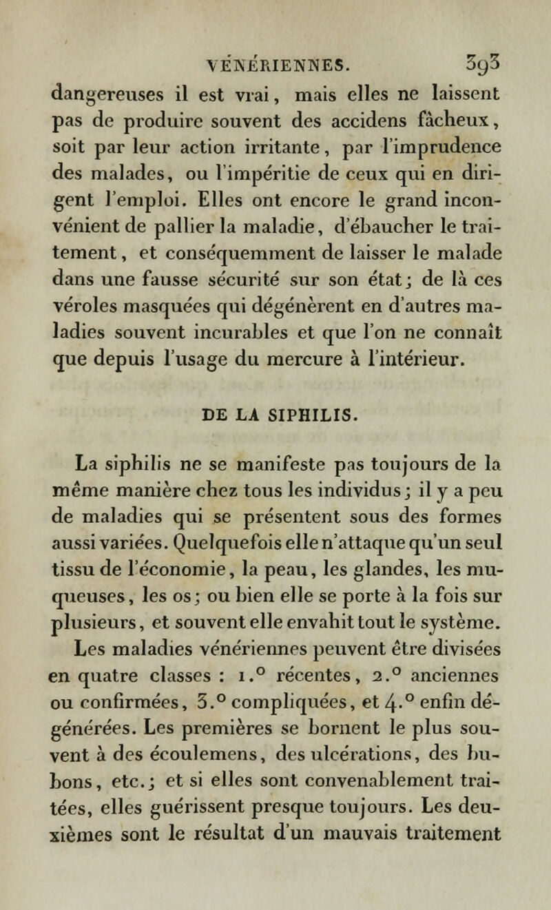 dangereuses il est vrai, mais elles ne laissent pas de produire souvent des accidens fâcheux, soit par leur action irritante, par l'imprudence des malades, ou l'impéritie de ceux qui en diri- gent l'emploi. Elles ont encore le grand incon- vénient de pallier la maladie, d'ébaucher le trai- tement , et conséquemment de laisser le malade dans une fausse sécurité sur son état; de là ces véroles masquées qui dégénèrent en d'autres ma- ladies souvent incurables et que l'on ne connaît que depuis l'usage du mercure à l'intérieur. DE LA SIPHILIS. La siphilis ne se manifeste pas toujours de la même manière chez tous les individus; il y a peu de maladies qui se présentent sous des formes aussi variées. Quelquefois elle n'attaque qu'un seul tissu de l'économie, la peau, les glandes, les mu- queuses, les os; ou bien elle se porte à la fois sur plusieurs, et souvent elle envahit tout le système. Les maladies vénériennes peuvent être divisées en quatre classes : i.° récentes, 2.° anciennes ou confirmées, 5.° compliquées, et 4-° enfin dé- générées. Les premières se bornent le plus sou- vent à des écoulemens, des ulcérations, des bu- bons, etc.; et si elles sont convenablement trai- tées, elles guérissent presque toujours. Les deu- xièmes sont le résultat d'un mauvais traitement