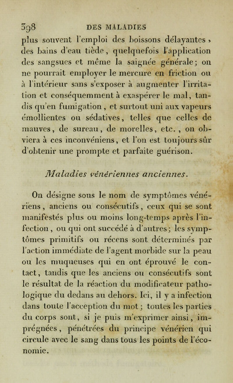 plus souvent l'emploi des boissons délayantes > des bains d'eau tiède, quelquefois l'application des sangsues et même la saignée générale; on ne pourrait employer le mercure en friction ou à l'intérieur sans s'exposer à augmenter l'irrita- tion et conséquemment à exaspérer le mal, tan- dis qu'en fumigation , et surtout uni aux vapeurs émollientes ou sédatives, telles que celles de mauves, de sureau, de morelles, etc. , on ob- viera à ces inconvéniens, et l'on est toujours sûr d'obtenir une prompte et parfaite guérison. Maladies vénériennes anciennes. On désigne sous le nom de symptômes véné- riens , anciens ou consécutifs, ceux qui se sont manifestés plus ou moins long-temps après l'in- fection , ou qui ont succédé à d'autres; les symp- tômes primitifs ou récens sont déterminés par l'action immédiate de l'agent morbide sur la peau ou les muqueuses qui en ont éprouvé le con- tact, tandis que les anciens ou consécutifs sont le résultat de la réaction du modificateur patho- logique du dedans au dehors. Ici, il y a infection dans toute l'acception du mot ; toutes les parties du corps sont, si je puis m'exprimer ainsi, im- prégnées , pénétrées du principe vénérien qui circule avec le sang dans tous les points de l'éco- nomie.