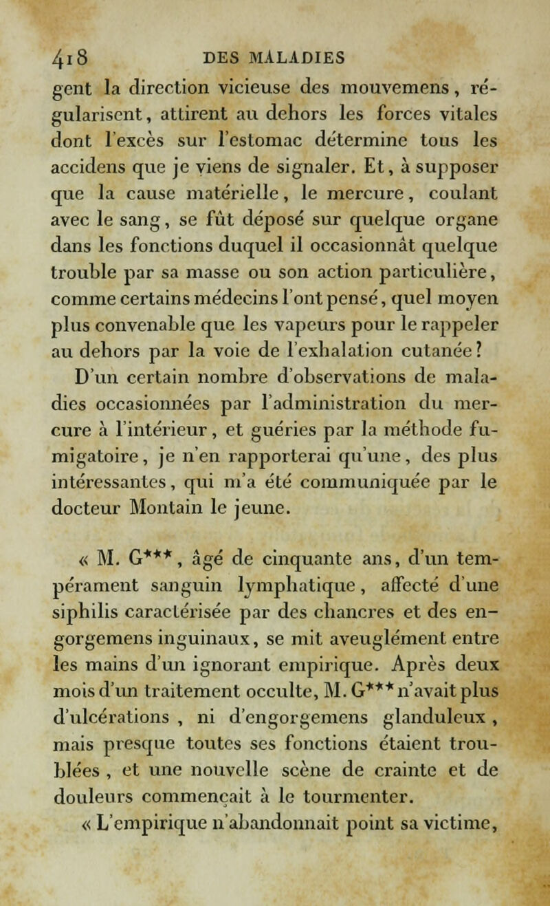 gent la direction vicieuse des mouvemens, ré- gularisent, attirent au dehors les forces vitales dont l'excès sur l'estomac détermine tous les accidens que je viens de signaler. Et, à supposer que la cause matérielle, le mercure, coulant avec le sang, se fût déposé sur quelque organe dans les fonctions duquel il occasionnât quelque trouble par sa masse ou son action particulière, comme certains médecins l'ont pensé, quel moyen plus convenable que les vapeurs pour le rappeler au dehors par la voie de l'exhalation cutanée ? D'un certain nombre d'observations de mala- dies occasionnées par l'administration du mer- cure à l'intérieur, et guéries par la méthode fu- migatoire, je n'en rapporterai qu'une, des plus intéressantes, qui m'a été communiquée par le docteur Montain le jeune. « M. G***, âgé de cinquante ans, d'un tem- pérament sanguin lymphatique, affecté d'une siphilis caractérisée par des chancres et des en- gorgemens inguinaux, se mit aveuglément entre les mains d'un ignorant empirique. Après deux mois d'un traitement occulte, M. G*** n'avait plus d'ulcérations , ni d'engorgemens glanduleux, mais presque toutes ses fonctions étaient trou- blées , et une nouvelle scène de crainte et de douleurs commençait à le tourmenter. « L'empirique n'abandonnait point sa victime,